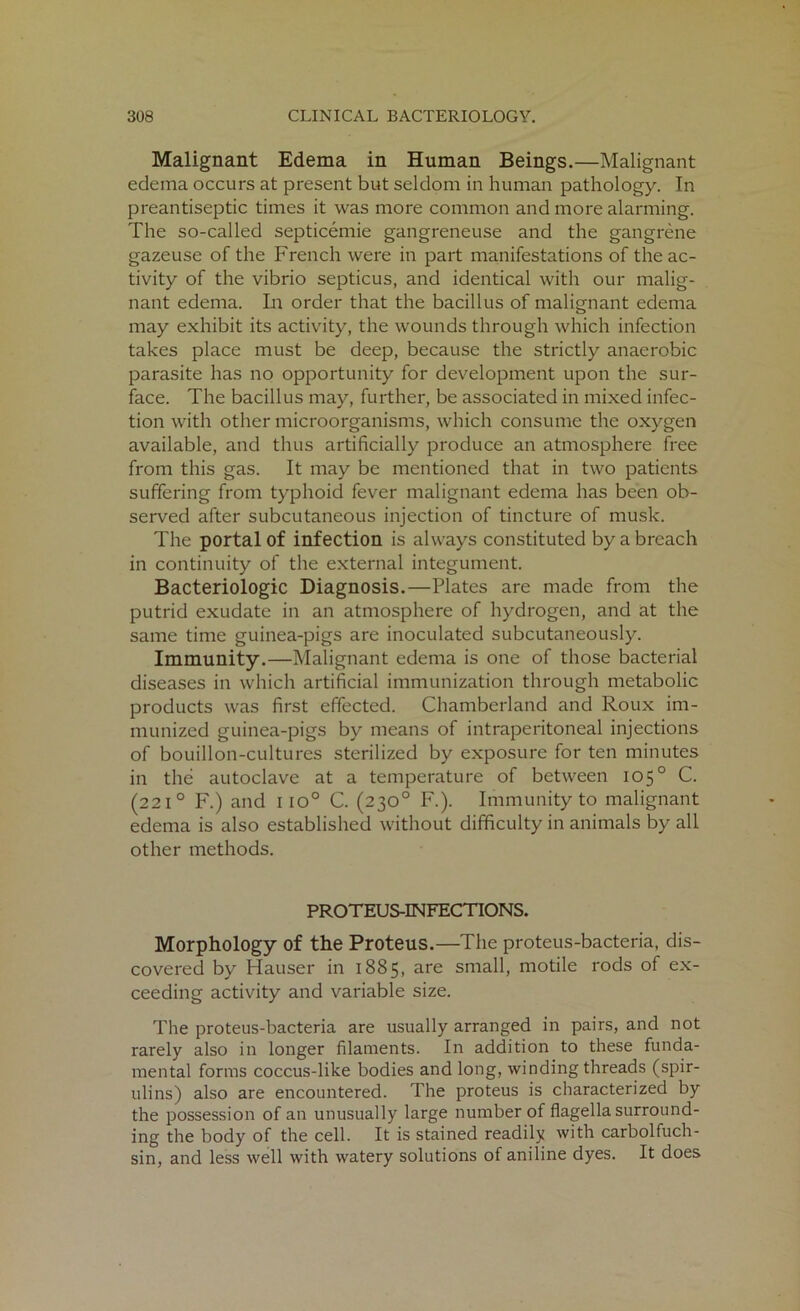 Malignant Edema in Human Beings.—Malignant edema occurs at present but seldom in human pathology. In preantiseptic times it was more common and more alarming. The so-called septicemie gangreneuse and the gangrene gazeuse of the French were in part manifestations of the ac- tivity of the vibrio septicus, and identical with our malig- nant edema. In order that the bacillus of malignant edema may exhibit its activity, the wounds through which infection takes place must be deep, because the strictly anaerobic parasite has no opportunity for development upon the sur- face. The bacillus may, further, be associated in mixed infec- tion with other microorganisms, which consume the oxygen available, and thus artificially produce an atmosphere free from this gas. It may be mentioned that in two patients suffering from typhoid fever malignant edema has been ob- served after subcutaneous injection of tincture of musk. The portal of infection is always constituted by a breach in continuity of the external integument. Bacteriologic Diagnosis.—Plates are made from the putrid exudate in an atmosphere of hydrogen, and at the same time guinea-pigs are inoculated subcutaneously. Immunity.—Malignant edema is one of those bacterial diseases in which artificial immunization through metabolic products was first effected. Chamberland and Roux im- munized guinea-pigs by means of intraperitoneal injections of bouillon-cultures sterilized by exposure for ten minutes in the autoclave at a temperature of between 105° C. (2210 F.) and 1 io° C. (230° F.). Immunity to malignant edema is also established without difficulty in animals by all other methods. PROTEUS-INFECTIONS. Morphology of the Proteus.—The proteus-bacteria, dis- covered by Hauser in 1885, are small, motile rods of ex- ceeding activity and variable size. The proteus-bacteria are usually arranged in pairs, and not rarely also in longer filaments. In addition to these funda- mental forms coccus-like bodies and long, winding threads (spir- ulins) also are encountered. The proteus is characterized by the possession of an unusually large number of flagella surround- ing the body of the cell. It is stained readily with carbolfuch- sin, and less well with watery solutions of aniline dyes. It does