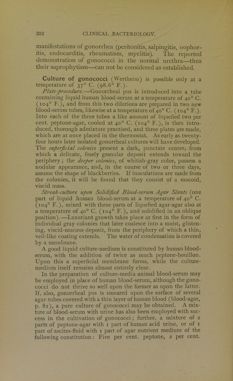 manifestations of gonorrhea (peritonitis, salpingitis, oophor- itis, endocarditis, rheumatism, myelitis). The reported demonstration of gonococci in the normal urethra—thus their saprophytism—can not be considered as established. Culture of gonococci (Wertheim) is possible only at a temperature of 370 C. (98.6° F.). Plate-procedure.—Gonorrheal pus is introduced into a tube containing liquid human blood-serum at a temperature of 40° C. (104° F.), and from this two dilutions are prepared in two new blood-serum tubes, likewise at a temperature of 40° C. (104° F.). Into each of the three tubes a like amount of liquefied two per cent, peptone-agar, cooled at 40° C. (104° F.), is then intro- duced, thorough admixture practised, and three plates are made, which are at once placed in the thermostat. As early as twenty- four hours later isolated gonorrheal cultures will have developed. The superficial colonies present a dark, punctate center, from which a delicate, finely granular deposit extends toward the periphery; the deeper colonies, of whitish-gray color, possess a nodular appearance, and, in the course of two or three days, assume the shape of blackberries. If inoculations are made from the colonies, it will be found that they consist of a mucoid, viscid mass. Streak-culture upon Solidified Blood-serum Agar Slants (one part of liquid human blood-serum at a temperature of 40° C. (104° F.), mixed with three parts of liquefied agar-agar also at a temperature of 40° C. (104° F.), and solidified in an oblique position).—Luxuriant growth takes place at first in the form of individual gray colonies that later coalesce into a moist, glisten- ing, viscid-mucous deposit, from the periphery of which a thin, veil-like coating extends. The water of condensation is covered by a membrane. A good liquid culture-medium is constituted by human blood- serum, with the addition of twice as much peptone-bouillon. Upon this a superficial membrane forms, while the culture- medium itself remains almost entirely clear. In the preparation of culture-media animal blood-serum may be employed in place of human blood-serum, although the gono- cocci do not thrive so well upon the former as upon the latter. If, also, gonorrheal pus is smeared upon the surface of several agar-tubes covered with a thin layer of human blood (blood-agar, p. 82), a pure culture of gonococci may be obtained. A mix- ture of blood-serum with urine has also been employed with suc- cess in the cultivation of gonococci; further, a mixture of 2 parts of peptone-agar with 1 part of human acid urine, or of 1 part of ascites-fluid with 1 part of agar nutrient medium of the following constitution: Five per cent, peptone, 2 per cent.