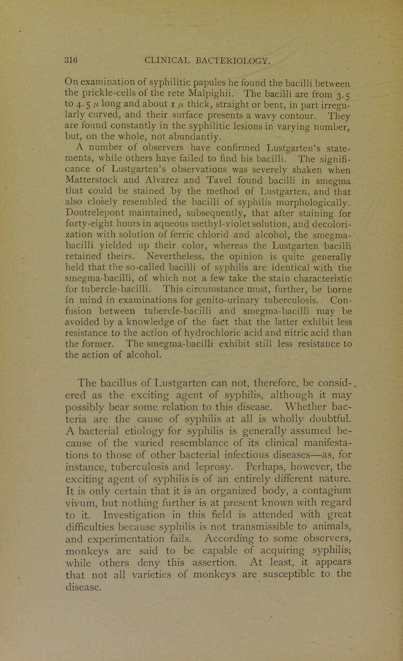 On examination of syphilitic papules he found the bacilli between the prickle-cells of the rete Malpighii. The bacilli are from 3.5 to 4.5 n long and about 1 /i thick, straight or bent, in part irregu- larly curved, and their surface presents a wavy contour. They are found constantly in the syphilitic lesions in varying number, but, on the whole, not abundantly. A number of observers have confirmed Lustgarten’s state- ments, while others have failed to find his bacilli. The signifi- cance of Lustgarten’s observations was severely shaken when Matterstock and Alvarez and Tavel found bacilli in smegma that could be stained by the method of Lustgarten, and that also closely resembled the bacilli of syphilis morphologically. Doutrelepont maintained, subsequently, that after staining for forty-eight hours in aqueous methyl-violet solution, and decolori- zation with solution of ferric chlorid and alcohol, the smegma- bacilli yielded up their color, whereas the Lustgarten bacilli retained theirs. Nevertheless, the opinion is quite generally held that the so-called bacilli of syphilis are identical with the smegma-bacilli, of which not a few take the stain characteristic for tubercle-bacilli. This circumstance must, further, be borne in mind in examinations for genito-urinary tuberculosis. Con- fusion between tubercle-bacilli and smegma-bacilli may be avoided by a knowledge of the fact that the latter exhibit less resistance to the action of hydrochloric acid and nitric acid than the former. The smegma-bacilli exhibit still less resistance to the action of alcohol. The bacillus of Lustgarten can not, therefore, be consid-. ered as the exciting agent of syphilis, although it may possibly bear some relation to this disease. Whether bac- teria are the cause of syphilis at all is wholly doubtful. A bacterial etiology for syphilis is generally assumed be- cause of the varied resemblance of its clinical manifesta- tions to those of other bacterial infectious diseases—as, for instance, tuberculosis and leprosy. Perhaps, however, the exciting agent of syphilis is of an entirely different nature. It is only'- certain that it is an organized body, a contagium vivum, but nothing further is at present known with regard to it. Investigation in this field is attended with great difficulties because syphilis is not transmissible to animals, and experimentation fails. According to some observers, monkeys are said to be capable of acquiring syphilis; while others deny this assertion. At least, it appears that not all varieties of monkeys are susceptible to the disease.