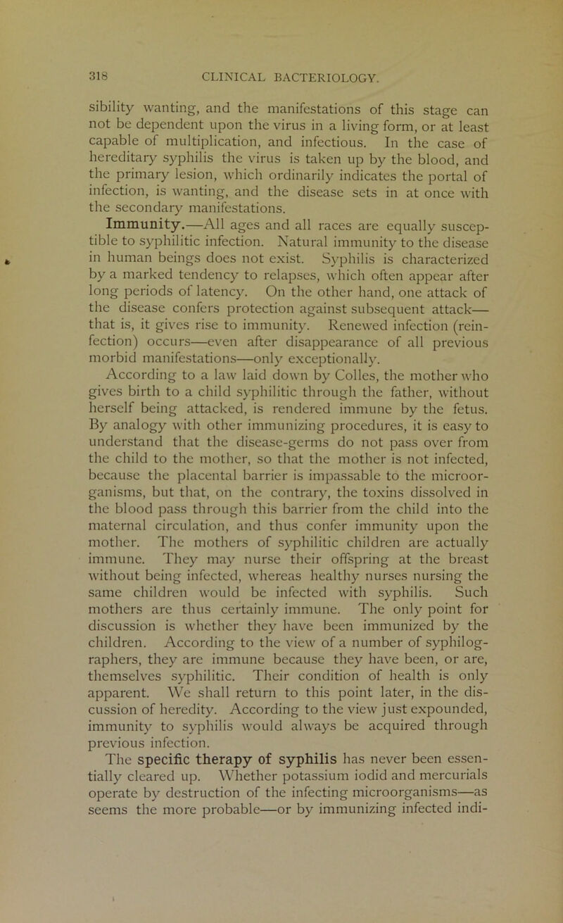 sibility wanting, and the manifestations of this stage can not be dependent upon the virus in a living form, or at least capable of multiplication, and infectious. In the case of hereditary syphilis the virus is taken up by the blood, and the primary lesion, which ordinarily indicates the portal of infection, is wanting, and the disease sets in at once with the secondary manifestations. Immunity.—All ages and all races are equally suscep- tible to syphilitic infection. Natural immunity to the disease in human beings does not exist. Syphilis is characterized by a marked tendency to relapses, which often appear after long periods of latency. On the other hand, one attack of the disease confers protection against subsequent attack— that is, it gives rise to immunity. Renewed infection (rein- fection) occurs—even after disappearance of all previous morbid manifestations—only exceptionally. According to a law laid down by Colies, the mother who gives birth to a child syphilitic through the father, without herself being attacked, is rendered immune by the fetus. By analogy with other immunizing procedures, it is easy to understand that the disease-germs do not pass over from the child to the mother, so that the mother is not infected, because the placental barrier is impassable to the microor- ganisms, but that, on the contrary, the toxins dissolved in the blood pass through this barrier from the child into the maternal circulation, and thus confer immunity upon the mother. The mothers of syphilitic children are actually immune. They may nurse their offspring at the breast without being infected, whereas healthy nurses nursing the same children would be infected with syphilis. Such mothers are thus certainly immune. The only point for discussion is whether they have been immunized by the children. According to the view of a number of syphilog- raphers, they are immune because they have been, or are, themselves syphilitic. Their condition of health is only apparent. We shall return to this point later, in the dis- cussion of heredity. According to the view just expounded, immunity to syphilis would always be acquired through previous infection. The specific therapy of syphilis has never been essen- tially cleared up. Whether potassium iodid and mercurials operate by destruction of the infecting microorganisms—as seems the more probable—or by immunizing infected indi-