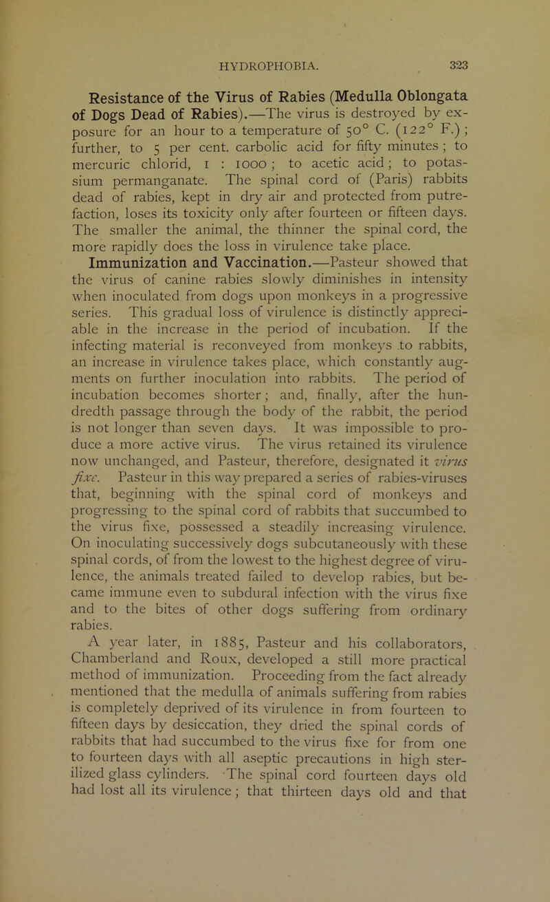 Resistance of the Virus of Rabies (Medulla Oblongata of Dogs Dead of Rabies).—The virus is destroyed by ex- posure for an hour to a temperature of 50° C. (1220 F.) ; further, to 5 per cent, carbolic acid for fifty minutes ; to mercuric chlorid, I : 1000; to acetic acid; to potas- sium permanganate. The spinal cord of (Paris) rabbits dead of rabies, kept in dry air and protected from putre- faction, loses its toxicity only after fourteen or fifteen days. The smaller the animal, the thinner the spinal cord, the more rapidly does the loss in virulence take place. Immunization and Vaccination.—Pasteur showed that the virus of canine rabies slowly diminishes in intensity when inoculated from dogs upon monkeys in a progressive series. This gradual loss of virulence is distinctly appreci- able in the increase in the period of incubation. If the infecting material is reconveyed from monkeys to rabbits, an increase in virulence takes place, which constantly aug- ments on further inoculation into rabbits. The period of incubation becomes shorter; and, finally, after the hun- dredth passage through the body of the rabbit, the period is not longer than seven days. It was impossible to pro- duce a more active virus. The virus retained its virulence now unchanged, and Pasteur, therefore, designated it virus fixe. Pasteur in this way prepared a series of rabies-viruses that, beginning with the spinal cord of monkeys and progressing to the spinal cord of rabbits that succumbed to the virus fixe, possessed a steadily increasing virulence. On inoculating successively dogs subcutaneously with these spinal cords, of from the lowest to the highest degree of viru- lence, the animals treated failed to develop rabies, but be- came immune even to subdural infection with the virus fixe and to the bites of other dogs suffering from ordinary rabies. A year later, in 1885, Pasteur and his collaborators, Chamberland and Roux, developed a still more practical method of immunization. Proceeding from the fact already mentioned that the medulla of animals suffering from rabies is completely deprived of its virulence in from fourteen to fifteen days by desiccation, they dried the spinal cords of rabbits that had succumbed to the virus fixe for from one to fourteen days with all aseptic precautions in high ster- ilized glass cylinders. The spinal cord fourteen days old had lost all its virulence ; that thirteen days old and that