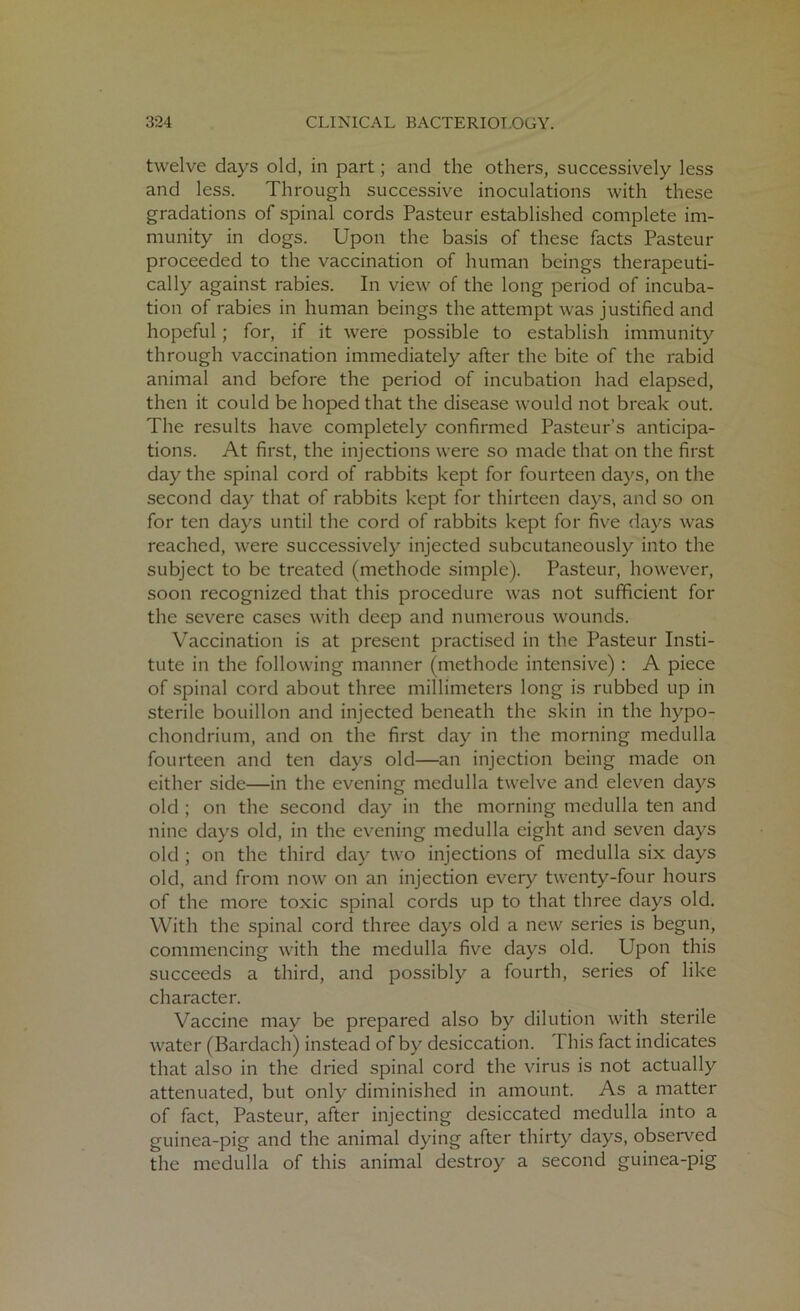 twelve days old, in part; and the others, successively less and less. Through successive inoculations with these gradations of spinal cords Pasteur established complete im- munity in dogs. Upon the basis of these facts Pasteur proceeded to the vaccination of human beings therapeuti- cally against rabies. In view of the long period of incuba- tion of rabies in human beings the attempt was justified and hopeful; for, if it were possible to establish immunity through vaccination immediately after the bite of the rabid animal and before the period of incubation had elapsed, then it could be hoped that the disease would not break out. The results have completely confirmed Pasteur’s anticipa- tions. At first, the injections were so made that on the first day the spinal cord of rabbits kept for fourteen days, on the second day that of rabbits kept for thirteen days, and so on for ten days until the cord of rabbits kept for five days was reached, were successively injected subcutaneously into the subject to be treated (methode simple). Pasteur, however, soon recognized that this procedure was not sufficient for the severe cases with deep and numerous wounds. Vaccination is at present practised in the Pasteur Insti- tute in the following manner (methode intensive) : A piece of spinal cord about three millimeters long is rubbed up in sterile bouillon and injected beneath the skin in the hypo- chondrium, and on the first day in the morning medulla fourteen and ten days old—an injection being made on either side—in the evening medulla twelve and eleven days old ; on the second day in the morning medulla ten and nine days old, in the evening medulla eight and seven days old ; on the third day two injections of medulla six days old, and from now on an injection every twenty-four hours of the more toxic spinal cords up to that three days old. With the spinal cord three days old a new series is begun, commencing with the medulla five days old. Upon this succeeds a third, and possibly a fourth, series of like character. Vaccine may be prepared also by dilution with sterile water (Bardach) instead of by desiccation. This fact indicates that also in the dried spinal cord the virus is not actually attenuated, but only diminished in amount. As a matter of fact, Pasteur, after injecting desiccated medulla into a guinea-pig and the animal dying after thirty days, observed the medulla of this animal destroy a second guinea-pig