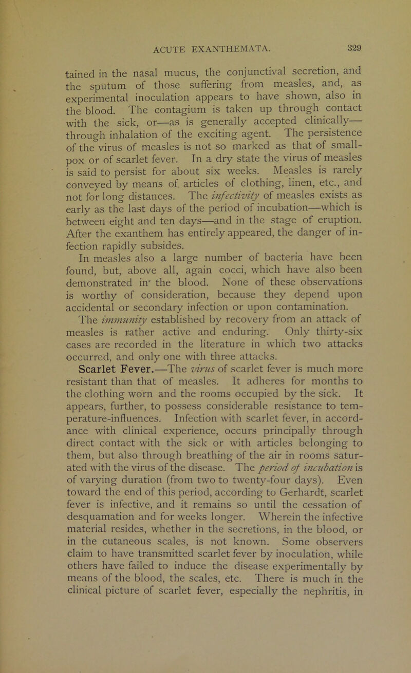 tained in the nasal mucus, the conjunctival secretion, and the sputum of those suffering from measles, and, as experimental inoculation appears to have shown, also in the blood. The contagium is taken up through contact with the sick, or—as is generally accepted clinically— through inhalation of the exciting agent. The persistence of the virus of measles is not so marked as that of small- pox or of scarlet fever. In a dry state the virus of measles is said to persist for about six weeks. Measles is rarely conveyed by means of articles of clothing, linen, etc., and not for long distances. The infectivity of measles exists as early as the last days of the period of incubation—which is between eight and ten days—and in the stage of eruption. After the exanthem has entirely appeared, the danger of in- fection rapidly subsides. In measles also a large number of bacteria have been found, but, above all, again cocci, which have also been demonstrated in' the blood. None of these observations is worthy of consideration, because they depend upon accidental or secondary infection or upon contamination. The immunity established by recovery from an attack of measles is rather active and enduring. Only thirty-six cases are recorded in the literature in which two attacks occurred, and only one with three attacks. Scarlet Fever.—The virus of scarlet fever is much more resistant than that of measles. It adheres for months to the clothing worn and the rooms occupied by the sick. It appears, further, to possess considerable resistance to tem- perature-influences. Infection with scarlet fever, in accord- ance with clinical experience, occurs principally through direct contact with the sick or with articles belonging to them, but also through breathing of the air in rooms satur- ated with the virus of the disease. The period of incubation is of varying duration (from two to twenty-four days). Even toward the end of this period, according to Gerhardt, scarlet fever is infective, and it remains so until the cessation of desquamation and for weeks longer. Wherein the infective material resides, whether in the secretions, in the blood, or in the cutaneous scales, is not known. Some observers claim to have transmitted scarlet fever by inoculation, while others have failed to induce the disease experimentally by means of the blood, the scales, etc. There is much in the clinical picture of scarlet fever, especially the nephritis, in