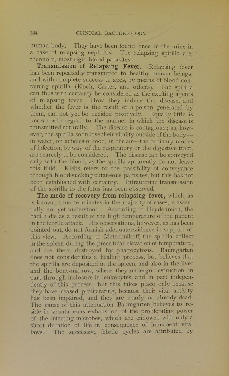 human body. They have been found once in the urine in a case of relapsing nephritis. The relapsing spirilla are, therefore, most rigid blood-parasites. Transmission of Relapsing Fever.—Relapsing fever has been repeatedly transmitted to healthy human beings, and with complete success to apes, by means of blood con- taining spirilla (Koch, Carter, and others). The spirilla can thus with certainty be considered as the exciting agents of relapsing fever. How they induce the disease, and whether the fever is the result of a poison generated by them, can not yet be decided positively. Equally little is known with regard to the manner in which the disease is transmitted naturally. The disease is contagious ; as, how- ever, the spirilla soon lose their vitality outside of the body— in water, on articles of food, in the air—the ordinary modes of infection, byway of the respiratory or the digestive tract, are scarcely to be considered. The disease can be conveyed only with the blood, as the spirilla apparently do not leave this fluid. Klebs refers to the possibility of conveyance through blood-sucking cutaneous parasites, but this has not been established with certainty. Intrauterine transmission of the spirilla to the fetus has been observed. The mode of recovery from relapsing fever, which, as is known, thus terminates in the majority of cases, is essen- tially not yet understood. According to Heydenreich, the bacilli die as a result of the high temperature of the patient in the febrile attack. His observations, however, as has been pointed out, do not furnish adequate evidence in support of this view. According to Metsclmikoff, the spirilla collect in the spleen during the precritical elevation of temperature, and are there destroyed by phagocytosis. Baumgarten does not consider this a healing process, but believes that the spirilla are deposited in the spleen, and also in the liver and the bone-marrow, where they undergo destruction, in part through inclosure in leukocytes, and in part indepen- dently of this process ; but this takes place only because they have ceased proliferating, because their vital activity has been impaired, and they are nearly or already dead. The cause of this attenuation Baumgarten believes to re- side in spontaneous exhaustion of the proliferating power of the infecting microbes, which are endowed with only a short duration of life in consequence of immanent vital laws. The successive febrile cycles are attributed by