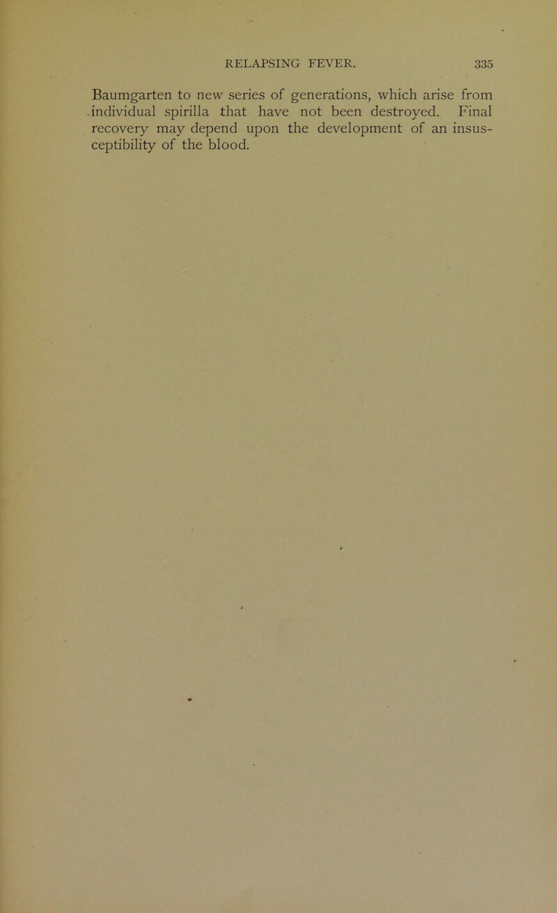 Baumgarten to new series of generations, which arise from individual spirilla that have not been destroyed. Final recovery may depend upon the development of an insus- ceptibility of the blood.