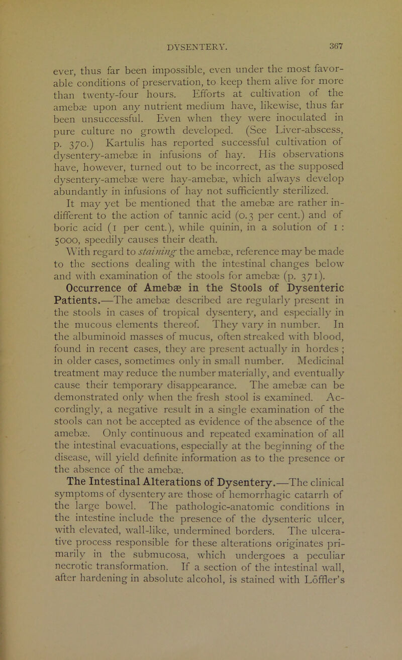 ever, thus far been impossible, even under the most favor- able conditions of preservation, to keep them alive for more than twenty-four hours. Efforts at cultivation of the amebae upon any nutrient medium have, likewise, thus far been unsuccessful. Even when they were inoculated in pure culture no growth developed. (See Liver-abscess, p. 370.) Kartulis has reported successful cultivation of dysentery-amebae in infusions of hay. His observations have, however, turned out to be incorrect, as the supposed dysentery-amebae were hay-amebae, which always develop abundantly in infusions of hay not sufficiently sterilized. It may yet be mentioned that the amebae are rather in- different to the action of tannic acid (0.3 per cent.) and of boric acid (1 per cent.), while quinin, in a solution of 1 : 5000, speedily causes their death. With regard to staining the amebae, reference may be made to the sections dealing with the intestinal changes below and with examination of the stools for amebae (p. 371). Occurrence of Amebae in the Stools of Dysenteric Patients.—The amebae described are regularly present in the stools in cases of tropical dysentery, and especially in the mucous elements thereof. They vary in number. In the albuminoid masses of mucus, often streaked with blood, found in recent cases, they are present actually in hordes ; in older cases, sometimes only in small number. Medicinal treatment may reduce the number materially, and eventually cause their temporary disappearance. The amebae can be demonstrated only when the fresh stool is examined. Ac- cordingly, a negative result in a single examination of the stools can not be accepted as evidence of the absence of the amebae. Only continuous and repeated examination of all the intestinal evacuations, especially at the beginning of the disease, will yield definite information as to the presence or the absence of the amebae. The Intestinal Alterations of Dysentery.—The clinical symptoms of dysentery are those of hemorrhagic catarrh of the large bowel. The pathologic-anatomic conditions in the intestine include the presence of the dysenteric ulcer, with elevated, wall-like, undermined borders. The ulcera- tive process responsible for these alterations originates pri- marily in the submucosa, which undergoes a peculiar necrotic transformation. If a section of the intestinal wall, after hardening in absolute alcohol, is stained with Loffler’s