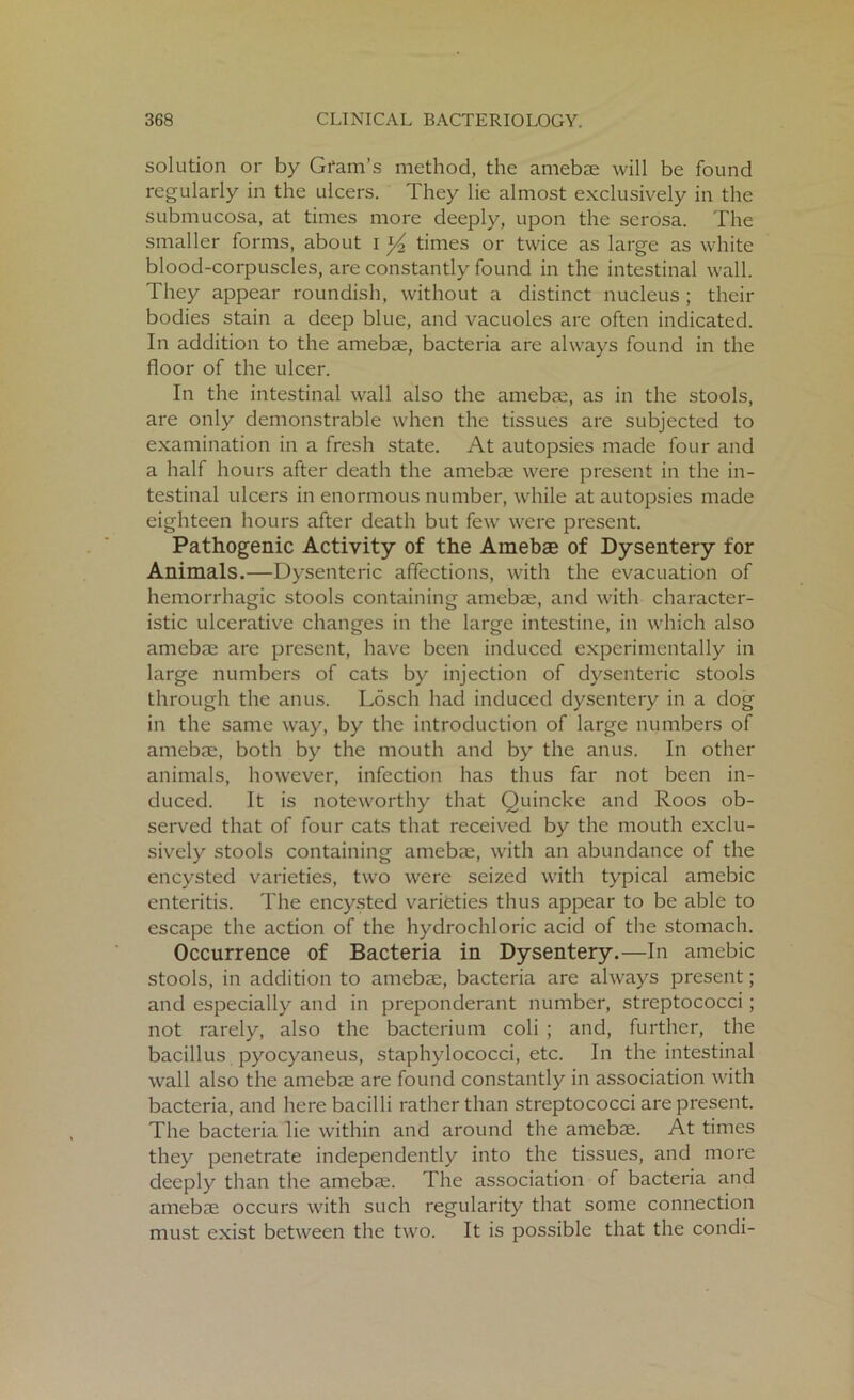 solution or by Gram's method, the amebae will be found regularly in the ulcers. They lie almost exclusively in the submucosa, at times more deeply, upon the serosa. The smaller forms, about i y2 times or twice as large as white blood-corpuscles, are constantly found in the intestinal wall. They appear roundish, without a distinct nucleus ; their bodies stain a deep blue, and vacuoles are often indicated. In addition to the amebae, bacteria are always found in the floor of the ulcer. In the intestinal wall also the amebae, as in the stools, are only demonstrable when the tissues are subjected to examination in a fresh state. At autopsies made four and a half hours after death the amebae were present in the in- testinal ulcers in enormous number, while at autopsies made eighteen hours after death but few were present. Pathogenic Activity of the Amebas of Dysentery for Animals.—Dysenteric affections, with the evacuation of hemorrhagic stools containing amebae, and with character- istic ulcerative changes in the large intestine, in which also amebae are present, have been induced experimentally in large numbers of cats by injection of dysenteric stools through the anus. Losch had induced dysentery in a dog in the same way, by the introduction of large numbers of amebae, both by the mouth and by the anus. In other animals, however, infection has thus far not been in- duced. It is noteworthy that Quincke and Roos ob- served that of four cats that received by the mouth exclu- sively stools containing amebae, with an abundance of the encysted varieties, two were seized with typical amebic enteritis. The encysted varieties thus appear to be able to escape the action of the hydrochloric acid of the stomach. Occurrence of Bacteria in Dysentery.—In amebic stools, in addition to amebae, bacteria are always present; and especially and in preponderant number, streptococci; not rarely, also the bacterium coli ; and, further, the bacillus pyocyaneus, staphylococci, etc. In the intestinal wall also the amebae are found constantly in association with bacteria, and here bacilli rather than streptococci are present. The bacteria lie within and around the amebae. At times they penetrate independently into the tissues, and more deeply than the amebae. The association of bacteria and amebae occurs with such regularity that some connection must exist between the two. It is possible that the condi-