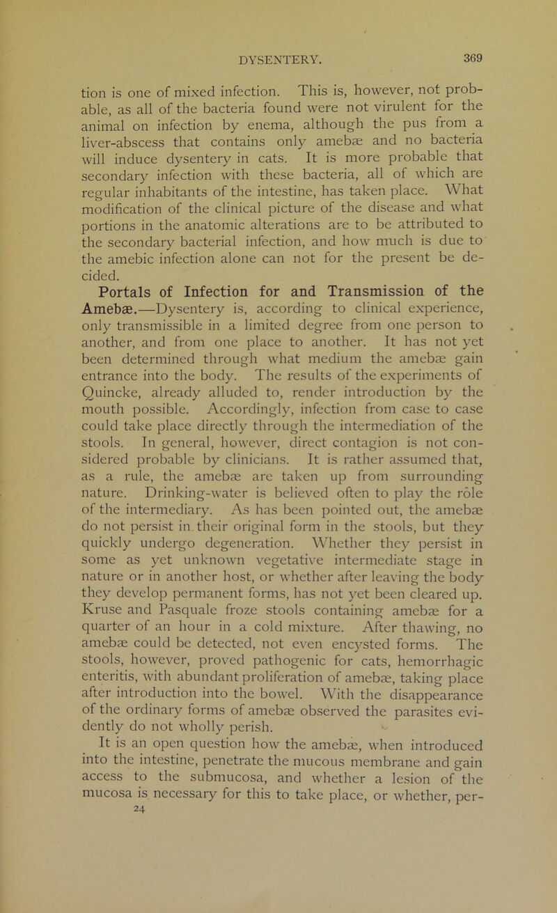tion is one of mixed infection. This is, however, not prob- able, as all of the bacteria found were not virulent for the animal on infection by enema, although the pus irom a liver-abscess that contains only amebae and no bacteria will induce dysentery in cats. It is more probable that secondary infection with these bacteria, all of which are regular inhabitants of the intestine, has taken place. What modification of the clinical picture of the disease and what portions in the anatomic alterations are to be attributed to the secondary bacterial infection, and how much is due to the amebic infection alone can not for the present be de- cided. Portals of Infection for and Transmission of the Amebae.—Dysentery is, according to clinical experience, only transmissible in a limited degree from one person to another, and from one place to another. It has not yet been determined through what medium the amebae gain entrance into the body. The results of the experiments of Quincke, already alluded to, render introduction by the mouth possible. Accordingly, infection from case to case could take place directly through the intermediation of the stools. In general, however, direct contagion is not con- sidered probable by clinicians. It is rather assumed that, as a rule, the amebae are taken up from surrounding nature. Drinking-water is believed often to play the role of the intermediary. As has been pointed out, the amebae do not persist in their original form in the stools, but they quickly undergo degeneration. Whether they persist in some as yet unknown vegetative intermediate stage in nature or in another host, or whether after leaving the body they develop permanent forms, has not yet been cleared up. Kruse and Pasquale froze stools containing amebae for a quarter of an hour in a cold mixture. After thawing, no amebae could be detected, not even encysted forms. The stools, however, proved pathogenic for cats, hemorrhagic enteritis, with abundant proliferation of amebae, taking place after introduction into the bowel. With the disappearance of the ordinary forms of amebae observed the parasites evi- dently do not wholly perish. It is an open question how the amebae, when introduced into the intestine, penetrate the mucous membrane and gain access to the submucosa, and whether a lesion of the mucosa is necessary for this to take place, or whether, per- 24