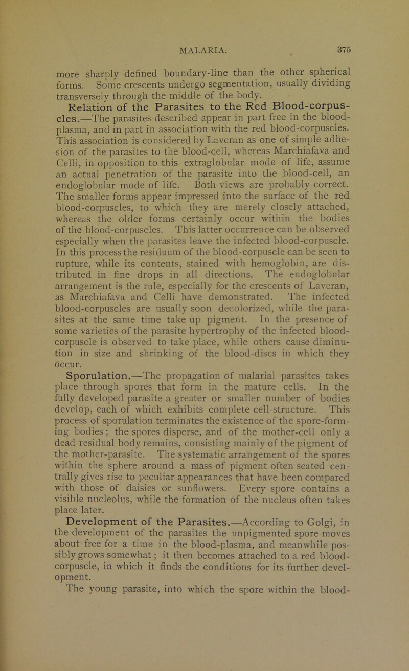 more sharply defined boundary-line than the other spherical forms. Some crescents undergo segmentation, usually dividing transversely through the middle of the body. Relation of the Parasites to the Red Blood-corpus- cles.—The parasites described appear in part free in the blood- plasma, and in part in association with the red blood-corpuscles. This association is considered by Laveran as one of simple adhe- sion of the parasites to the blood-cell, whereas Marchiafava and Celli, in opposition to this extraglobular mode of life, assume an actual penetration of the parasite into the blood-cell, an endoglobular mode of life. Both views are probably correct. The smaller forms appear impressed into the surface of the red blood-corpuscles, to which they are merely closely attached, whereas the older forms certainly occur within the bodies of the blood-corpuscles. This latter occurrence can be observed especially when the parasites leave the infected blood-corpuscle. In this process the residuum of the blood-corpuscle can be seen to rupture, while its contents, stained with hemoglobin, are dis- tributed in fine drops in all directions. The endoglobular arrangement is the rule, especially for the crescents of Laveran, as Marchiafava and Celli have demonstrated. The infected blood-corpuscles are usually soon decolorized, while the para- sites at the same time take up pigment. In the presence of some varieties of the parasite hypertrophy of the infected blood- corpuscle is observed to take place, while others cause diminu- tion in size and shrinking of the blood-discs in which they occur. Sporulation.—The propagation of malarial parasites takes place through spores that form in the mature cells. In the fully developed parasite a greater or smaller number of bodies develop, each of which exhibits complete cell-structure. This process of sporulation terminates the existence of the spore-form- ing bodies; the spores disperse, and of the mother-cell only a dead residual body remains, consisting mainly of the pigment of the mother-parasite. The systematic arrangement of the spores within the sphere around a mass of pigment often seated cen- trally gives rise to peculiar appearances that have been compared with those of daisies or sunflowers. Every spore contains a visible nucleolus, while the formation of the nucleus often takes place later. Development of the Parasites.—According to Golgi, in the development of the parasites the unpigmented spore moves about free for a time in the blood-plasma, and meanwhile pos- sibly grows somewhat; it then becomes attached to a red blood- corpuscle, in which it finds the conditions for its further devel- opment. The young parasite, into which the spore within the blood-