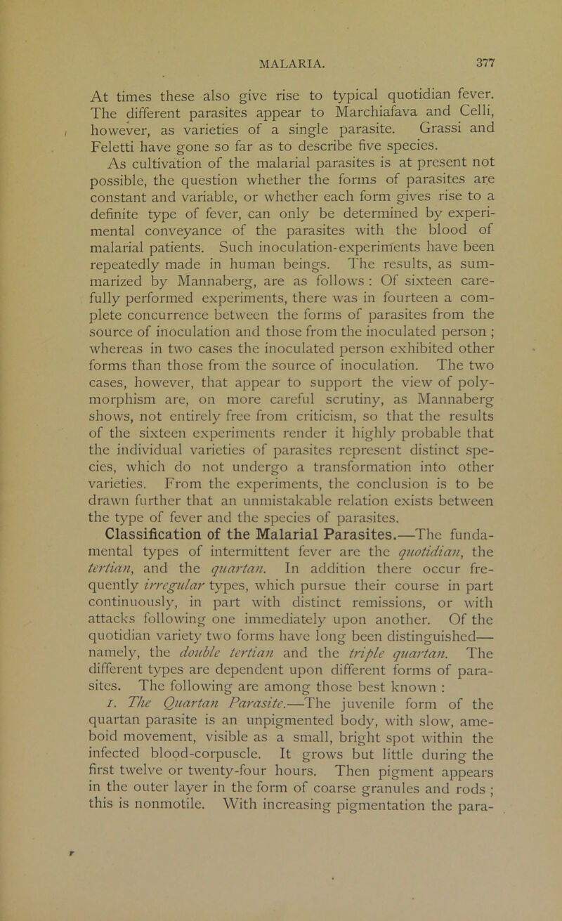 At times these also give rise to typical quotidian fever. The different parasites appear to Marchiafava and Celli, however, as varieties of a single parasite. Grassi and Feletti have gone so far as to describe five species. As cultivation of the malarial parasites is at present not possible, the question whether the forms of parasites are constant and variable, or whether each form gives rise to a definite type of fever, can only be determined by experi- mental conveyance of the parasites with the blood of malarial patients. Such inoculation-experiments have been repeatedly made in human beings. The results, as sum- marized by Mannaberg, are as follows : Of sixteen care- fully performed experiments, there was in fourteen a com- plete concurrence between the forms of parasites from the source of inoculation and those from the inoculated person ; whereas in two cases the inoculated person exhibited other forms than those from the source of inoculation. The two cases, however, that appear to support the view of poly- morphism are, on more careful scrutiny, as Mannaberg shows, not entirely free from criticism, so that the results of the sixteen experiments render it highly probable that the individual varieties of parasites represent distinct spe- cies, which do not undergo a transformation into other varieties. From the experiments, the conclusion is to be drawn further that an unmistakable relation exists between the type of fever and the species of parasites. Classification of the Malarial Parasites.—The funda- mental types of intermittent fever are the quotidian, the tertian, and the quartan. In addition there occur fre- quently irregular types, which pursue their course in part continuously, in part with distinct remissions, or with attacks following one immediately upon another. Of the quotidian variety two forms have long been distinguished— namely, the double tertian and the triple quartan. The different types are dependent upon different forms of para- sites. The following are among those best known : i. The Quartan Parasite.—The juvenile form of the quartan parasite is an unpigmented body, with slow, ame- boid movement, visible as a small, bright spot within the infected blood-corpuscle. It grows but little during the first twelve or twenty-four hours. Then pigment appears in the outer layer in the form of coarse granules and rods ; this is nonmotile. With increasing pigmentation the para-