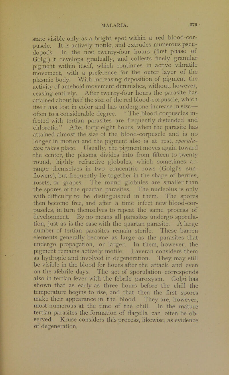 state visible only as a bright spot within a red blood-cor- puscle. It is actively motile, and extrudes numerous pseu- dopods. In the first twenty-four hours (first phase of Golgi) it develops gradually, and collects finely granular pigment within itself, which continues in active vibratile movement, with a preference for the outer layer of the plasmic body. With increasing deposition of pigment the activity of ameboid movement diminishes, without, however, ceasing entirely. After twenty-four hours the parasite has attained about half the size of the red blood-corpuscle, which itself has lost in color and has undergone increase in size— often to a considerable degree. “The blood-corpuscles in- fected with tertian parasites are frequently distended and chlorotic.” After forty-eight hours, when the parasite has attained almost the size of the blood-corpuscle and is no longer in motion and the pigment also is at rest, sporula- tion takes place. Usually, the pigment moves again toward the center, the plasma divides into from fifteen to twenty round, highly refractive globules, which sometimes ar- range themselves in two concentric rows (Golgi’s sun- flowers), but frequently lie together in the shape of berries, rosets, or grapes. The round globules are smaller than the spores of the quartan parasites. The nucleolus is only with difficulty to be distinguished in them. The spores then become free, and after a time infect new blood-cor- puscles, in turn themselves to repeat the same process of development. By no means all parasites undergo sporula- tion, just as is the case with the quartan parasite. A large number of tertian parasites remain sterile. These barren elements generally become as large as the parasites that undergo propagation, or larger. In them, however, the pigment remains actively motile. Laveran considers them as hydropic and involved in degeneration. They may still be visible in the blood for hours after the attack, and even on the afebrile days. The act of sporulation corresponds also in tertian fever with the febrile paroxysm. Golgi has shown that as early as three hours before the chill the temperature begins to rise, and that then the first spores make their appearance in the blood. They are, however, most numerous at the time of the chill. In the mature tertian parasites the formation of flagella can often be ob- served. Kruse considers this process, likewise, as evidence of degeneration.