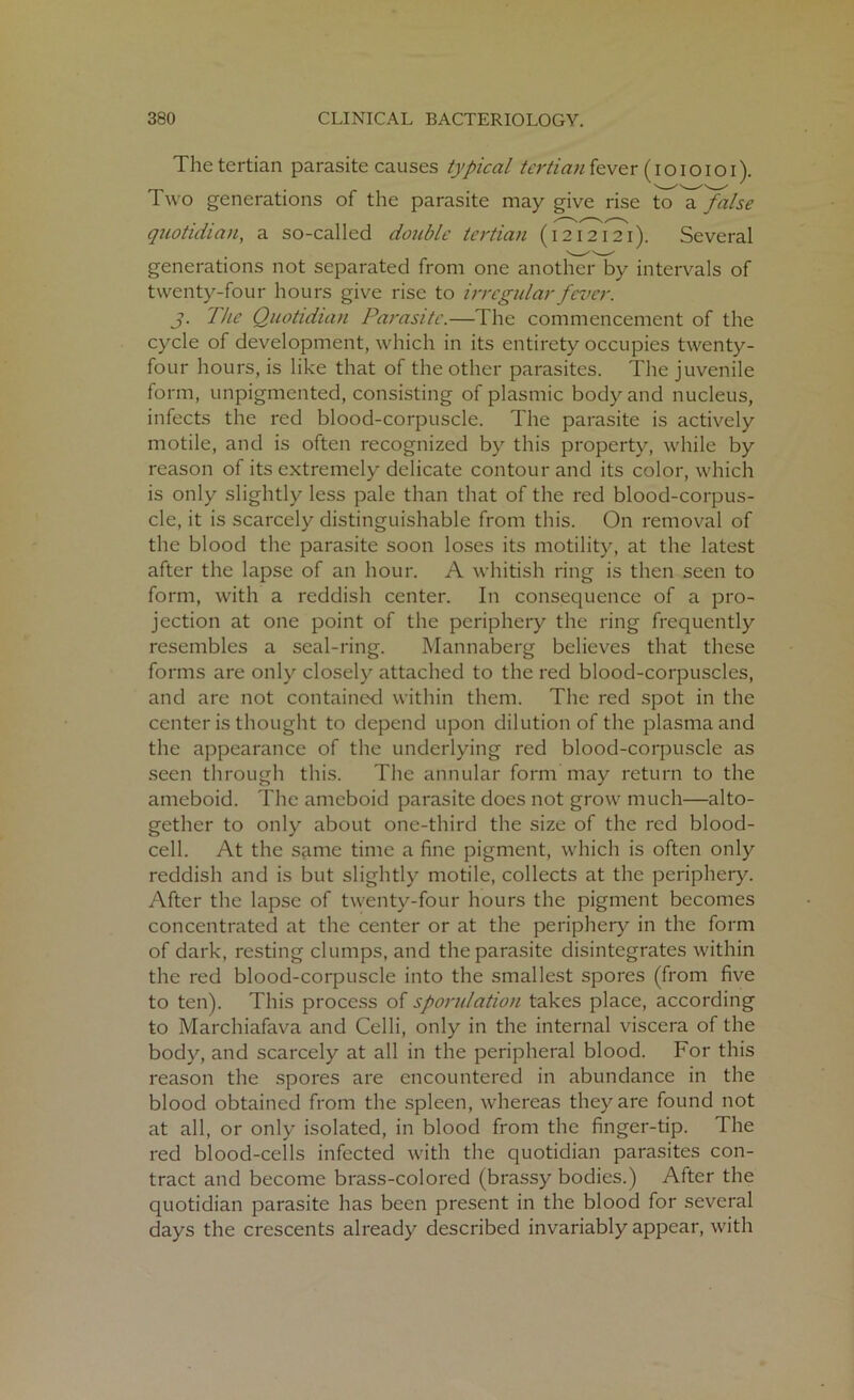 The tertian parasite causes typical tertian fever (I o I o Io I). Two generations of the parasite may give rise to a false quotidian, a so-called double tertian (1212121). Several generations not separated from one another by intervals of twenty-four hours give rise to irregular fever. J. The Quotidian Parasite.—The commencement of the cycle of development, which in its entirety occupies twenty- four hours, is like that of the other parasites. The juvenile form, unpigmented, consisting of plasmic body and nucleus, infects the red blood-corpuscle. The parasite is actively motile, and is often recognized by this property, while by reason of its extremely delicate contour and its color, which is only slightly less pale than that of the red blood-corpus- cle, it is scarcely distinguishable from this. On removal of the blood the parasite soon loses its motility, at the latest after the lapse of an hour. A whitish ring is then seen to form, with a reddish center. In consequence of a pro- jection at one point of the periphery the ring frequently resembles a seal-ring. Mannaberg believes that these forms are only closely attached to the red blood-corpuscles, and are not contained within them. The red spot in the center is thought to depend upon dilution of the plasma and the appearance of the underlying red blood-corpuscle as seen through this. The annular form may return to the ameboid. The ameboid parasite docs not grow much—alto- gether to only about one-third the size of the red blood- cell. At the same time a fine pigment, which is often only reddish and is but slightly motile, collects at the periphery. After the lapse of twenty-four hours the pigment becomes concentrated at the center or at the periphery in the form of dark, resting clumps, and the parasite disintegrates within the red blood-corpuscle into the smallest spores (from five to ten). This process of sporulation takes place, according to Marchiafava and Celli, only in the internal viscera of the body, and scarcely at all in the peripheral blood. For this reason the spores are encountered in abundance in the blood obtained from the spleen, whereas they are found not at all, or only isolated, in blood from the finger-tip. The red blood-cells infected with the quotidian parasites con- tract and become brass-colored (brassy bodies.) After the quotidian parasite has been present in the blood for several days the crescents already described invariably appear, with