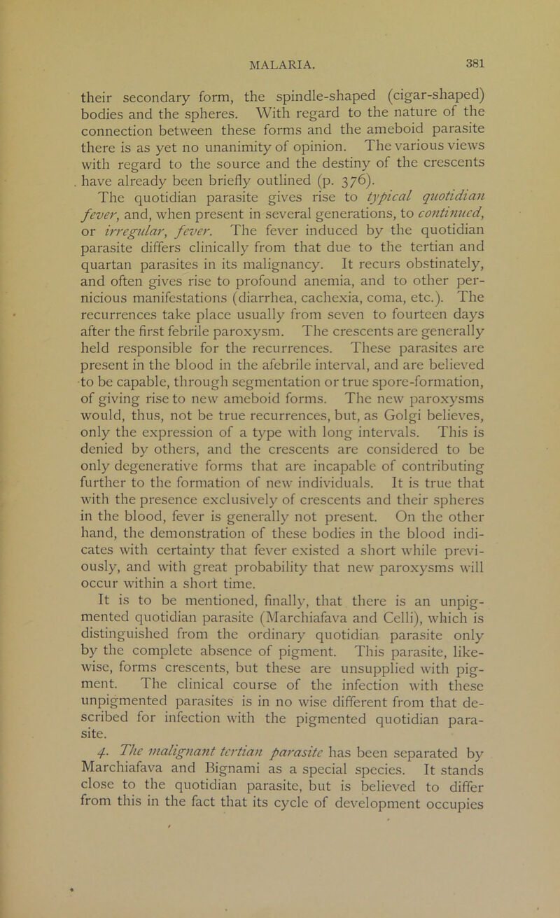 their secondary form, the spindle-shaped (cigar-shaped) bodies and the spheres. With regard to the nature of the connection between these forms and the ameboid parasite there is as yet no unanimity of opinion. The various views with regard to the source and the destiny of the crescents have already been briefly outlined (p. 376). The quotidian parasite gives rise to typical quotidian fever, and, when present in several generations, to continued, or irregular, fever. The fever induced by the quotidian parasite differs clinically from that due to the tertian and quartan parasites in its malignancy. It recurs obstinately, and often gives rise to profound anemia, and to other per- nicious manifestations (diarrhea, cachexia, coma, etc.). The recurrences take place usually from seven to fourteen days after the first febrile paroxysm. The crescents are generally held responsible for the recurrences. These parasites are present in the blood in the afebrile interval, and are believed to be capable, through segmentation or true spore-formation, of giving rise to new ameboid forms. The new paroxysms would, thus, not be true recurrences, but, as Golgi believes, only the expression of a type with long intervals. This is denied by others, and the crescents are considered to be only degenerative forms that are incapable of contributing further to the formation of new individuals. It is true that with the presence exclusively of crescents and their spheres in the blood, fever is generally not present. On the other hand, the demonstration of these bodies in the blood indi- cates with certainty that fever existed a short while previ- ously, and with great probability that new paroxysms will occur within a short time. It is to be mentioned, finally, that there is an unpig- mented quotidian parasite (Marchiafava and Celli), which is distinguished from the ordinary quotidian parasite only by the complete absence of pigment. This parasite, like- wise, forms crescents, but these are unsupplied with pig- ment. The clinical course of the infection with these unpigmented parasites is in no wise different from that de- scribed for infection with the pigmented quotidian para- site. 4- The malignant tertian parasite has been separated by Marchiafava and Bignami as a special species. It stands close to the quotidian parasite, but is believed to differ from this in the fact that its cycle of development occupies