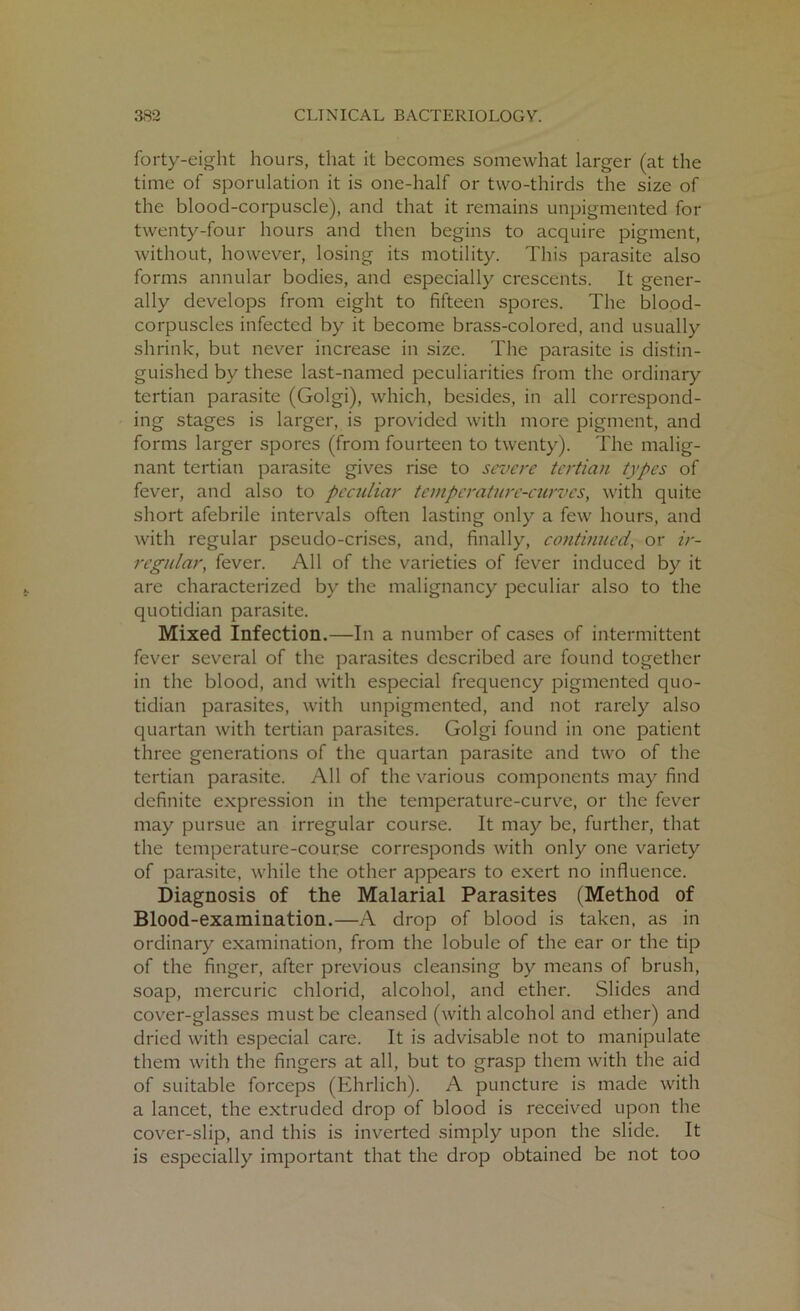 forty-eight hours, that it becomes somewhat larger (at the time of sporulation it is one-half or two-thirds the size of the blood-corpuscle), and that it remains unpigmented for twenty-four hours and then begins to acquire pigment, without, however, losing its motility. This parasite also forms annular bodies, and especially crescents. It gener- ally develops from eight to fifteen spores. The blood- corpuscles infected by it become brass-colored, and usually shrink, but never increase in size. The parasite is distin- guished by these last-named peculiarities from the ordinary tertian parasite (Golgi), which, besides, in all correspond- ing stages is larger, is provided with more pigment, and forms larger spores (from fourteen to twenty). The malig- nant tertian parasite gives rise to severe tertian types of fever, and also to peculiar temperature-curves, with quite short afebrile intervals often lasting only a few hours, and with regular pseudo-crises, and, finally, continued, or ir- regular, fever. All of the varieties of fever induced by it are characterized by the malignancy peculiar also to the quotidian parasite. Mixed Infection.—In a number of cases of intermittent fever several of the parasites described are found together in the blood, and with especial frequency pigmented quo- tidian parasites, with unpigmented, and not rarely also quartan with tertian parasites. Golgi found in one patient three generations of the quartan parasite and two of the tertian parasite. All of the various components may find definite expression in the temperature-curve, or the fever may pursue an irregular course. It may be, further, that the temperature-course corresponds with only one variety of parasite, while the other appears to exert no influence. Diagnosis of the Malarial Parasites (Method of Blood-examination.—A drop of blood is taken, as in ordinary examination, from the lobule of the ear or the tip of the finger, after previous cleansing by means of brush, soap, mercuric chlorid, alcohol, and ether. Slides and cover-glasses must be cleansed (with alcohol and ether) and dried with especial care. It is advisable not to manipulate them with the fingers at all, but to grasp them with the aid of suitable forceps (Ehrlich). A puncture is made with a lancet, the extruded drop of blood is received upon the cover-slip, and this is inverted simply upon the slide. It is especially important that the drop obtained be not too