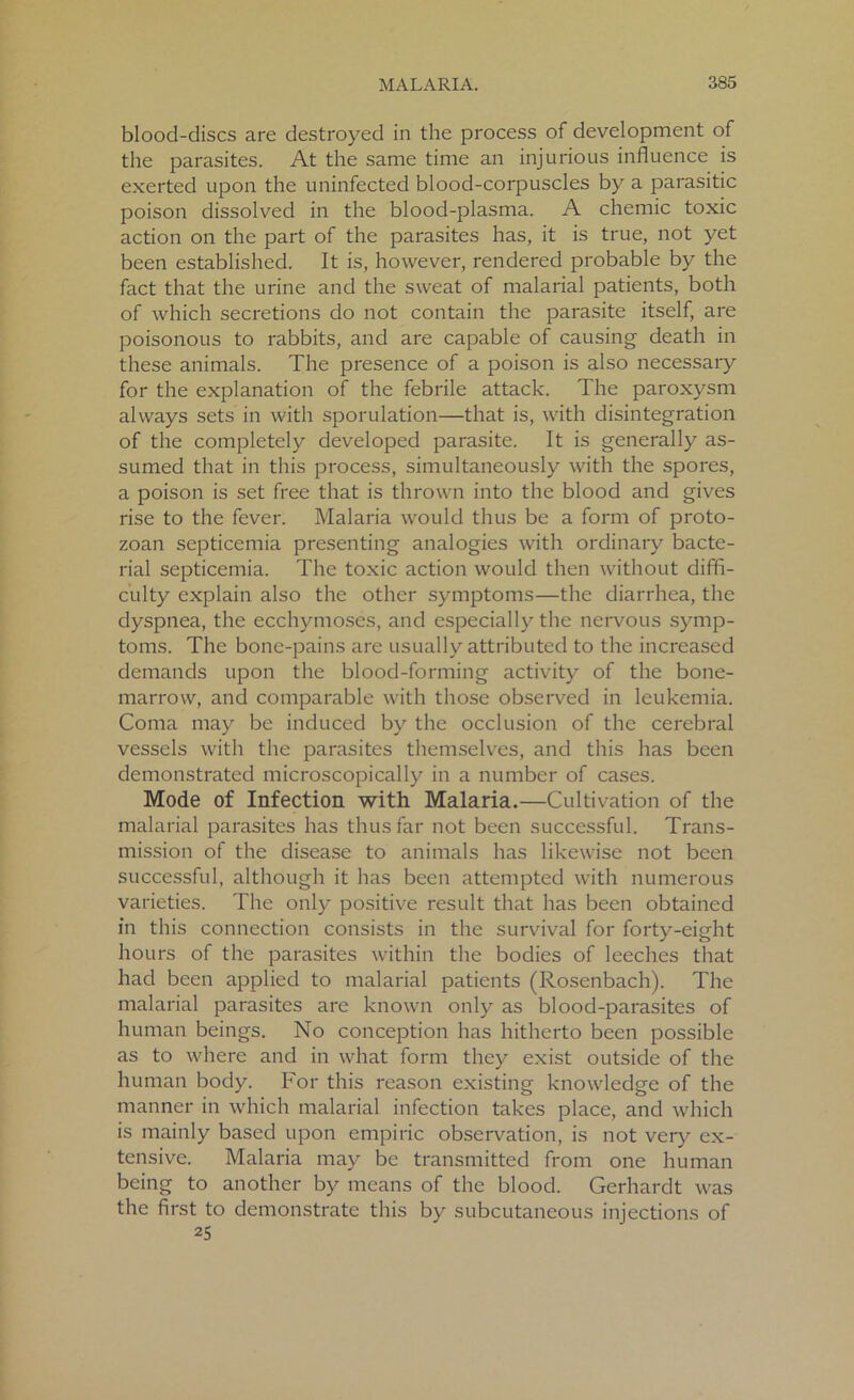blood-discs are destroyed in the process of development of the parasites. At the same time an injurious influence is exerted upon the uninfected blood-corpuscles by a parasitic poison dissolved in the blood-plasma. A chemic toxic action on the part of the parasites has, it is true, not yet been established. It is, however, rendered probable by the fact that the urine and the sweat of malarial patients, both of which secretions do not contain the parasite itself, are poisonous to rabbits, and are capable of causing death in these animals. The presence of a poison is also necessary for the explanation of the febrile attack. The paroxysm always sets in with sporulation—that is, with disintegration of the completely developed parasite. It is generally as- sumed that in this process, simultaneously with the spores, a poison is set free that is thrown into the blood and gives rise to the fever. Malaria would thus be a form of proto- zoan septicemia presenting analogies with ordinary bacte- rial septicemia. The toxic action would then without diffi- culty explain also the other symptoms—the diarrhea, the dyspnea, the ecchymoses, and especially the nervous symp- toms. The bone-pains are usually attributed to the increased demands upon the blood-forming activity of the bone- marrow, and comparable with those observed in leukemia. Coma may be induced by the occlusion of the cerebral vessels with the parasites themselves, and this has been demonstrated microscopically in a number of cases. Mode of Infection with Malaria.—Cultivation of the malarial parasites has thus far not been successful. Trans- mission of the disease to animals has likewise not been successful, although it has been attempted with numerous varieties. The only positive result that has been obtained in this connection consists in the survival for forty-eight hours of the parasites within the bodies of leeches that had been applied to malarial patients (Rosenbach). The malarial parasites are known only as blood-parasites of human beings. No conception has hitherto been possible as to where and in what form they exist outside of the human body. For this reason existing knowledge of the manner in which malarial infection takes place, and which is mainly based upon empiric observation, is not very ex- tensive. Malaria may be transmitted from one human being to another by means of the blood. Gerhardt was the first to demonstrate this by subcutaneous injections of 25