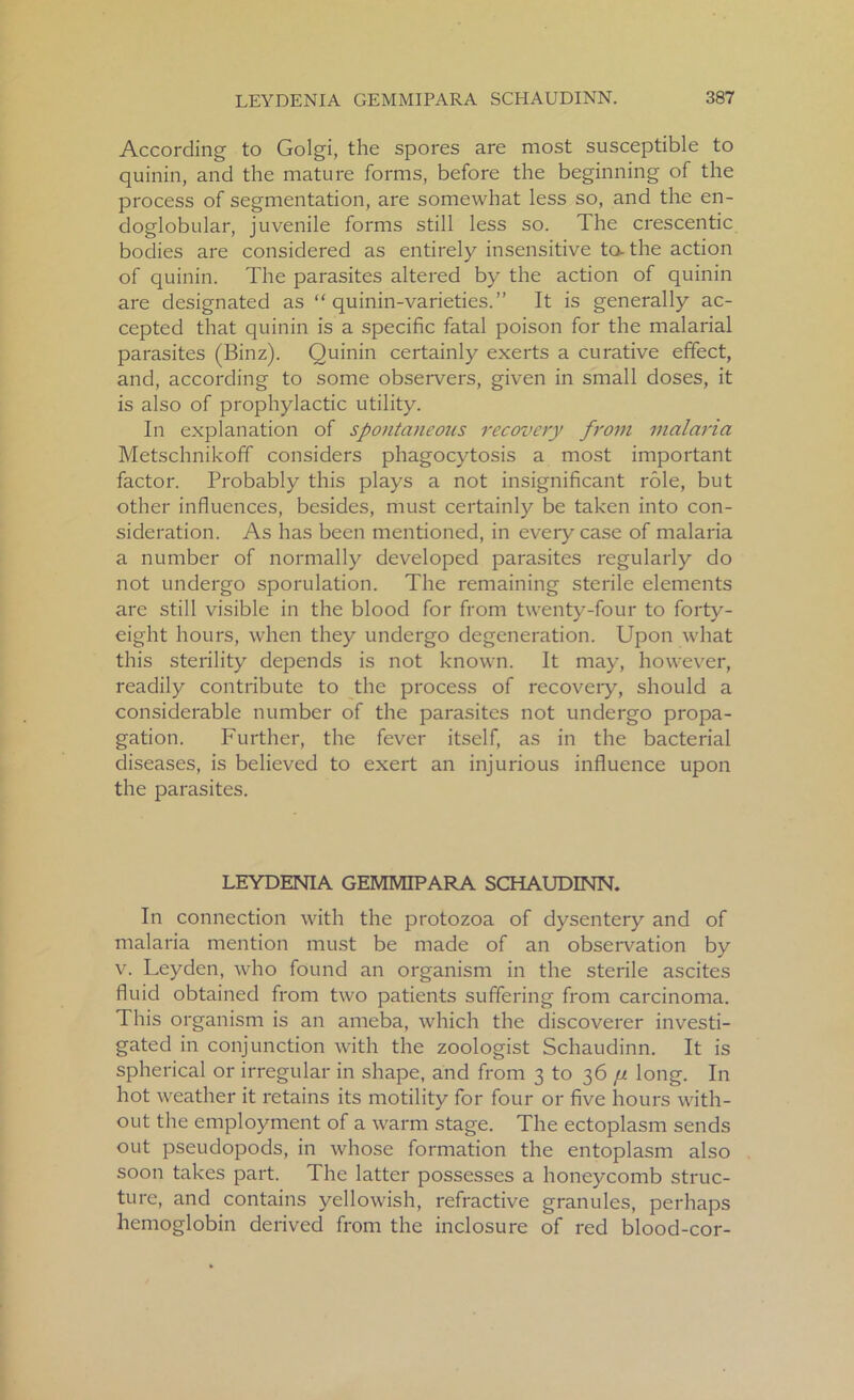 According to Golgi, the spores are most susceptible to quinin, and the mature forms, before the beginning of the process of segmentation, are somewhat less so, and the en- doglobular, juvenile forms still less so. The crescentic bodies are considered as entirely insensitive to. the action of quinin. The parasites altered by the action of quinin are designated as “ quinin-varieties.” It is generally ac- cepted that quinin is a specific fatal poison for the malarial parasites (Binz). Quinin certainly exerts a curative effect, and, according to some observers, given in small doses, it is also of prophylactic utility. In explanation of spontaneous recovery from malaria Metschnikoff considers phagocytosis a most important factor. Probably this plays a not insignificant role, but other influences, besides, must certainly be taken into con- sideration. As has been mentioned, in eveiy case of malaria a number of normally developed parasites regularly do not undergo sporulation. The remaining sterile elements are still visible in the blood for from twenty-four to forty- eight hours, when they undergo degeneration. Upon what this sterility depends is not known. It may, however, readily contribute to the process of recoveiy, should a considerable number of the parasites not undergo propa- gation. Further, the fever itself, as in the bacterial diseases, is believed to exert an injurious influence upon the parasites. LEYDENIA GEMMIPARA SCHAUDINN. In connection with the protozoa of dysentery and of malaria mention must be made of an observation by v. Leyden, who found an organism in the sterile ascites fluid obtained from two patients suffering from carcinoma. This organism is an ameba, which the discoverer investi- gated in conjunction with the zoologist Schaudinn. It is spherical or irregular in shape, and from 3 to 36 p long. In hot weather it retains its motility for four or five hours with- out the employment of a warm stage. The ectoplasm sends out pseudopods, in whose formation the entoplasm also soon takes part. The latter possesses a honeycomb struc- ture, and contains yellowish, refractive granules, perhaps hemoglobin derived from the inclosure of red blood-cor-