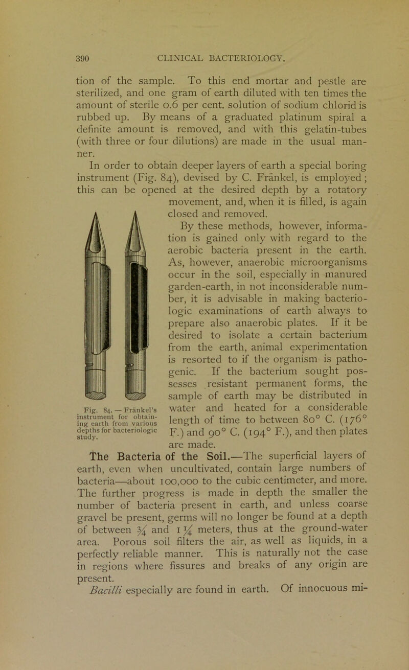tion of the sample. To this end mortar and pestle are sterilized, and one gram of earth diluted with ten times the amount of sterile 0.6 per cent, solution of sodium chlorid is rubbed up. By means of a graduated platinum spiral a definite amount is removed, and with this gelatin-tubes (with three or four dilutions) are made in the usual man- ner. In order to obtain deeper layers of earth a special boring instrument (Fig. 84), devised by C. Frankel, is employed ; this can be opened at the desired depth by a rotatory movement, and, when it is filled, is again closed and removed. By these methods, however, informa- tion is gained only with regard to the aerobic bacteria present in the earth. As, however, anaerobic microorganisms occur in the soil, especially in manured garden-earth, in not inconsiderable num- ber, it is advisable in making bacterio- logic examinations of earth always to prepare also anaerobic plates. If it be desired to isolate a certain bacterium from the earth, animal experimentation is resorted to if the organism is patho- genic. If the bacterium sought pos- sesses resistant permanent forms, the sample of earth may be distributed in water and heated for a considerable length of time to between 8o° C. (176° F.) and 90° C. (1940 F.), and then plates are made. The Bacteria of the Soil.—The superficial layers of earth, even when uncultivated, contain large numbers of bacteria—about 100,000 to the cubic centimeter, and more. The further progress is made in depth the smaller the number of bacteria present in earth, and unless coarse gravel be present, germs will no longer be found at a depth of between ^ and 1 ^ meters, thus at the ground-water area. Porous soil filters the air, as well as liquids, in a perfectly reliable manner. This is naturally not the case in regions where fissures and breaks of any origin are present. Bacilli especially are found in earth. Of innocuous mi- Fig. 84. — Frankel’s instrument for obtain- ing earth from various depths for bacteriologic study.