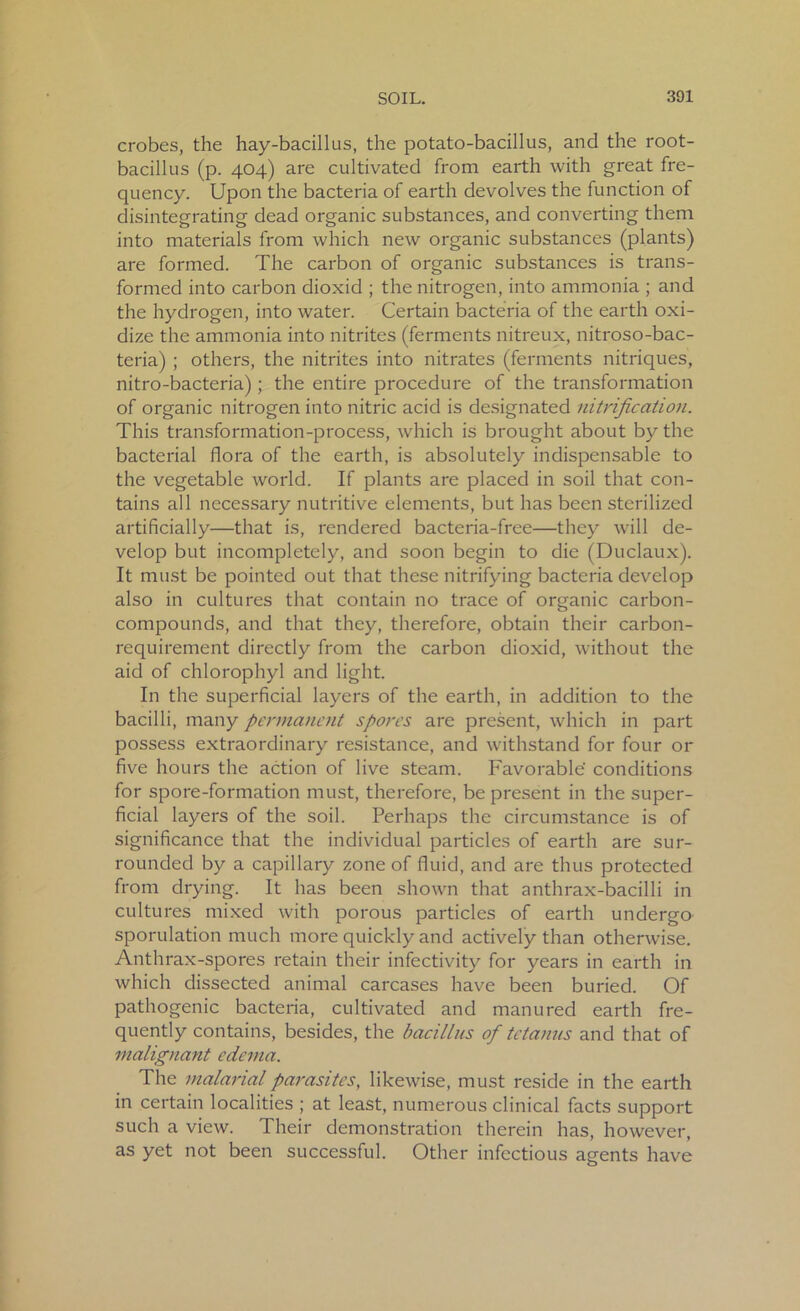 crobes, the hay-bacillus, the potato-bacillus, and the root- bacillus (p. 404) are cultivated from earth with great fre- quency. Upon the bacteria of earth devolves the function of disintegrating dead organic substances, and converting them into materials from which new organic substances (plants) are formed. The carbon of organic substances is trans- formed into carbon dioxid ; the nitrogen, into ammonia ; and the hydrogen, into water. Certain bacteria of the earth oxi- dize the ammonia into nitrites (ferments nitreux, nitroso-bac- teria) ; others, the nitrites into nitrates (ferments nitriques, nitro-bacteria); the entire procedure of the transformation of organic nitrogen into nitric acid is designated nitrification. This transformation-process, which is brought about by the bacterial flora of the earth, is absolutely indispensable to the vegetable world. If plants are placed in soil that con- tains all necessary nutritive elements, but has been sterilized artificially—that is, rendered bacteria-free—they will de- velop but incompletely, and soon begin to die (Duclaux). It must be pointed out that these nitrifying bacteria develop also in cultures that contain no trace of organic carbon- compounds, and that they, therefore, obtain their carbon- requirement directly from the carbon dioxid, without the aid of chlorophyl and light. In the superficial layers of the earth, in addition to the bacilli, many permanent spores are present, which in part possess extraordinary resistance, and withstand for four or five hours the action of live steam. Favorable conditions for spore-formation must, therefore, be present in the super- ficial layers of the soil. Perhaps the circumstance is of significance that the individual particles of earth are sur- rounded by a capillary zone of fluid, and are thus protected from drying. It has been shown that anthrax-bacilli in cultures mixed with porous particles of earth undergo sporulation much more quickly and actively than otherwise. Anthrax-spores retain their infectivity for years in earth in which dissected animal carcases have been buried. Of pathogenic bacteria, cultivated and manured earth fre- quently contains, besides, the bacillus of tetanus and that of malignant edema. The malarial parasites, likewise, must reside in the earth in certain localities ; at least, numerous clinical facts support such a view. Their demonstration therein has, however, as yet not been successful. Other infectious agents have