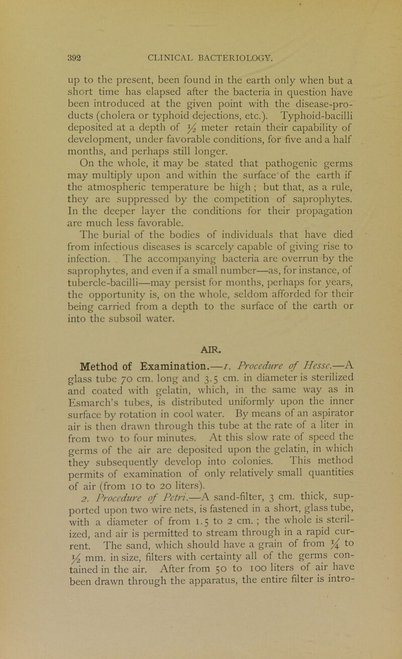 up to the present, been found in the earth only when but a short time has elapsed after the bacteria in question have been introduced at the given point with the disease-pro- ducts (cholera or typhoid dejections, etc.). Typhoid-bacilli deposited at a depth of y2 meter retain their capability of development, under favorable conditions, for five and a half months, and perhaps still longer. On the whole, it may be stated that pathogenic germs may multiply upon and within the surface of the earth if the atmospheric temperature be high ; but that, as a rule, they are suppressed by the competition of saprophytes. In the deeper layer the conditions for their propagation are much less favorable. The burial of the bodies of individuals that have died from infectious diseases is scarcely capable of giving rise to infection. The accompanying bacteria are overrun by the saprophytes, and even if a small number—as, for instance, of tubercle-bacilli—may persist for months, perhaps for years, the opportunity is, on the whole, seldom afforded for their being carried from a depth to the surface of the earth or into the subsoil water. AIR. Method of Examination.—i. Procedure of Hesse.—A glass tube 70 cm. long and 3.5 cm. in diameter is sterilized and coated with gelatin, which, in the same way as in Esmarch’s tubes, is distributed uniformly upon the inner surface by rotation in cool water. By means of an aspirator air is then drawn through this tube at the rate of a liter in from two to four minutes. At this slow rate of speed the germs of the air are deposited upon the gelatin, in which they subsequently develop into colonies. 1 his method permits of examination of only relatively small quantities of air (from 10 to 20 liters). 2. Procedure of Petri.—A sand-filter, 3 cm. thick, sup- ported upon two wire nets, is fastened in a short, glass tube, with a diameter of from 1.5 to 2 cm. ; the whole is steril- ized, and air is permitted to stream through in a rapid cur- rent. The sand, which should have a grain of from y to y2 mm. in size, filters with certainty all of the germs con- tained in the air. After from 50 to 100 liters of air have been drawn through the apparatus, the entire filter is intro-