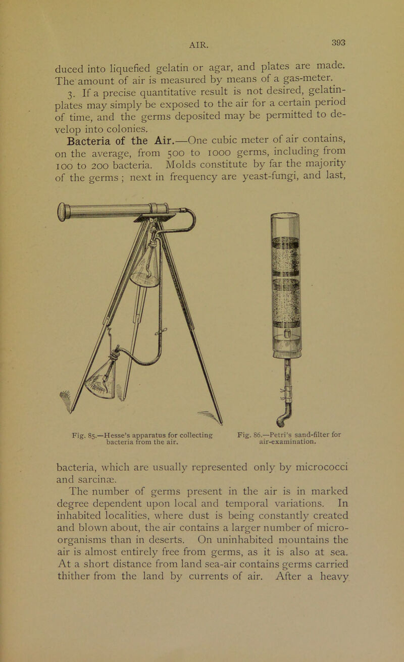 duced into liquefied gelatin or agar, and plates aie made. The amount of air is measured by means of a gas-meter.. 3. If a precise quantitative result is not desired, gelatin- plates may simply be exposed to the air for a certain period of time, and the germs deposited may be permitted to de- velop into colonies. Bacteria of the Air.—One cubic meter of air contains, on the average, from 500 to 1000 germs, including from 100 to 200 bacteria. Molds constitute by far the majority of the germs ; next in frequency are yeast-fungi, and last, bacteria, which are usually represented only by micrococci and sarcinae. The number of germs present in the air is in marked degree dependent upon local and temporal variations. In inhabited localities, where dust is being constantly created and blown about, the air contains a larger number of micro- organisms than in deserts. On uninhabited mountains the air is almost entirely free from germs, as it is also at sea. At a short distance from land sea-air contains germs carried thither from the land by currents of air. After a heavy