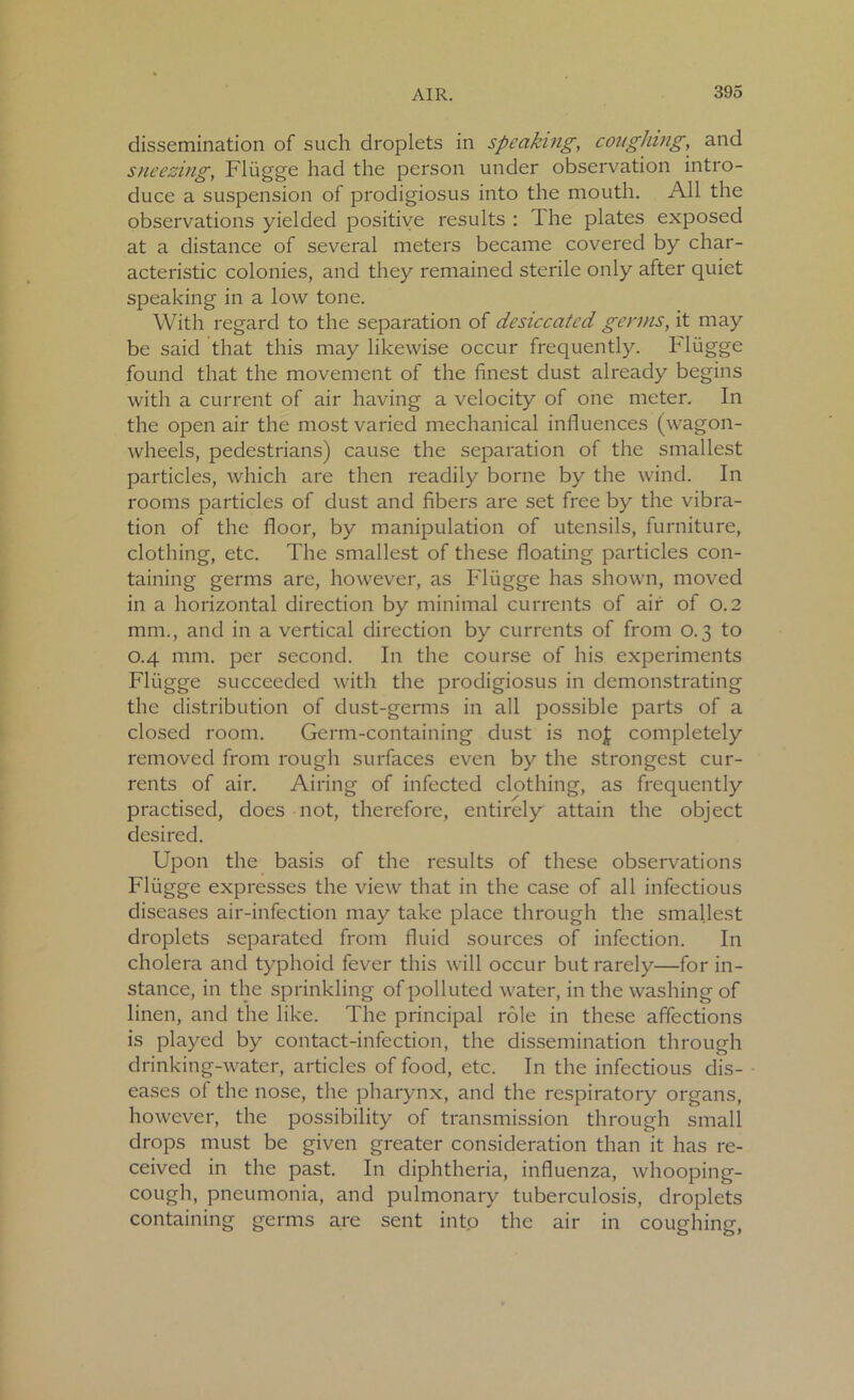 dissemination of such droplets in speaking, coughing, and sneezing, Fliigge had the person under observation intro- duce a suspension of prodigiosus into the mouth. All the observations yielded positive results : The plates exposed at a distance of several meters became covered by char- acteristic colonies, and they remained sterile only after quiet speaking in a low tone. With regard to the separation of desiccated genus, it may be said that this may likewise occur frequently, hliigge found that the movement of the finest dust already begins with a current of air having a velocity of one meter. In the open air the most varied mechanical influences (wagon- wheels, pedestrians) cause the separation of the smallest particles, which are then readily borne by the wind. In rooms particles of dust and fibers are set free by the vibra- tion of the floor, by manipulation of utensils, furniture, clothing, etc. The smallest of these floating particles con- taining germs are, however, as Fliigge has shown, moved in a horizontal direction by minimal currents of air of 0.2 mm., and in a vertical direction by currents of from 0.3 to 0.4 mm. per second. In the course of his experiments Fliigge succeeded with the prodigiosus in demonstrating the distribution of dust-germs in all possible parts of a closed room. Germ-containing dust is nojt completely removed from rough surfaces even by the strongest cur- rents of air. Airing of infected clothing, as frequently practised, does not, therefore, entirely attain the object desired. Upon the basis of the results of these observations Fliigge expresses the view that in the case of all infectious diseases air-infection may take place through the smallest droplets separated from fluid sources of infection. In cholera and typhoid fever this will occur but rarely—for in- stance, in the sprinkling of polluted water, in the washing of linen, and the like. The principal role in these affections is played by contact-infection, the dissemination through drinking-water, articles of food, etc. In the infectious dis- eases of the nose, the pharynx, and the respiratory organs, however, the possibility of transmission through small drops must be given greater consideration than it has re- ceived in the past. In diphtheria, influenza, whooping- cough, pneumonia, and pulmonary tuberculosis, droplets containing germs are sent into the air in coughing,