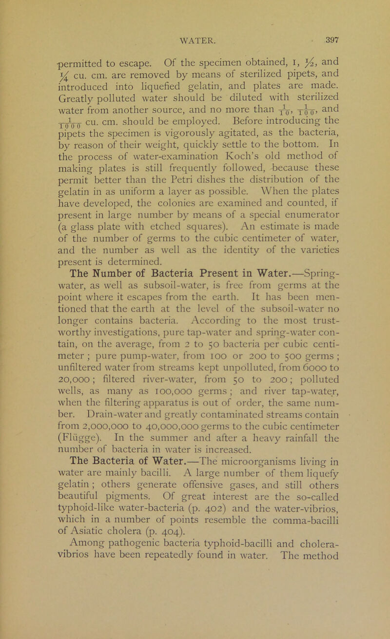 •permitted to escape. Of the specimen obtained, I, and y cu. cm. are removed by means of sterilized pipets, and introduced into liquefied gelatin, and plates are made. Greatly polluted water should be diluted with sterilized water from another source, and no more than ^ t^-q, and r()t0-0- cu. cm. should be employed. Before introducing the pipets the specimen is vigorously agitated, as the bacteria, by reason of their weight, quickly settle to the bottom. In the process of water-examination Koch’s old method of making plates is still frequently followed, because these permit better than the Petri dishes the distribution of the gelatin in as uniform a layer as possible. When the plates have developed, the colonies are examined and counted, if present in large number by means of a special enumerator (a glass plate with etched squares). An estimate is made of the number of germs to the cubic centimeter of water, and the number as well as the identity of the varieties present is determined. The Number of Bacteria Present in Water.—Spring- water, as well as subsoil-water, is free from germs at the point where it escapes from the earth. It has been men- tioned that the earth at the level of the subsoil-water no longer contains bacteria. According to the most trust- worthy investigations, pure tap-water and spring-water con- tain, on the average, from 2 to 50 bacteria per cubic centi- meter ; pure pump-water, from 100 or 200 to 500 germs ; unfiltered water from streams kept unpolluted, from 6000 to 20,000; filtered river-water, from 50 to 200; polluted wells, as many as 100,000 germs ; and river tap-water, when the filtering apparatus is out of order, the same num- ber. Drain-water and greatly contaminated streams contain from 2,000,000 to 40,000,000 germs to the cubic centimeter (Fliigge). In the summer and after a heavy rainfall the number of bacteria in water is increased. The Bacteria of Water.—The microorganisms living in water are mainly bacilli. A large number of them liquefy gelatin ; others generate offensive gases, and still others beautiful pigments. Of great interest are the so-called typhoid-like water-bacteria (p. 402) and the water-vibrios, which in a number of points resemble the comma-bacilli of Asiatic cholera (p. 404). Among pathogenic bacteria typhoid-bacilli and cholera- vibrios have been repeatedly found in water. The method