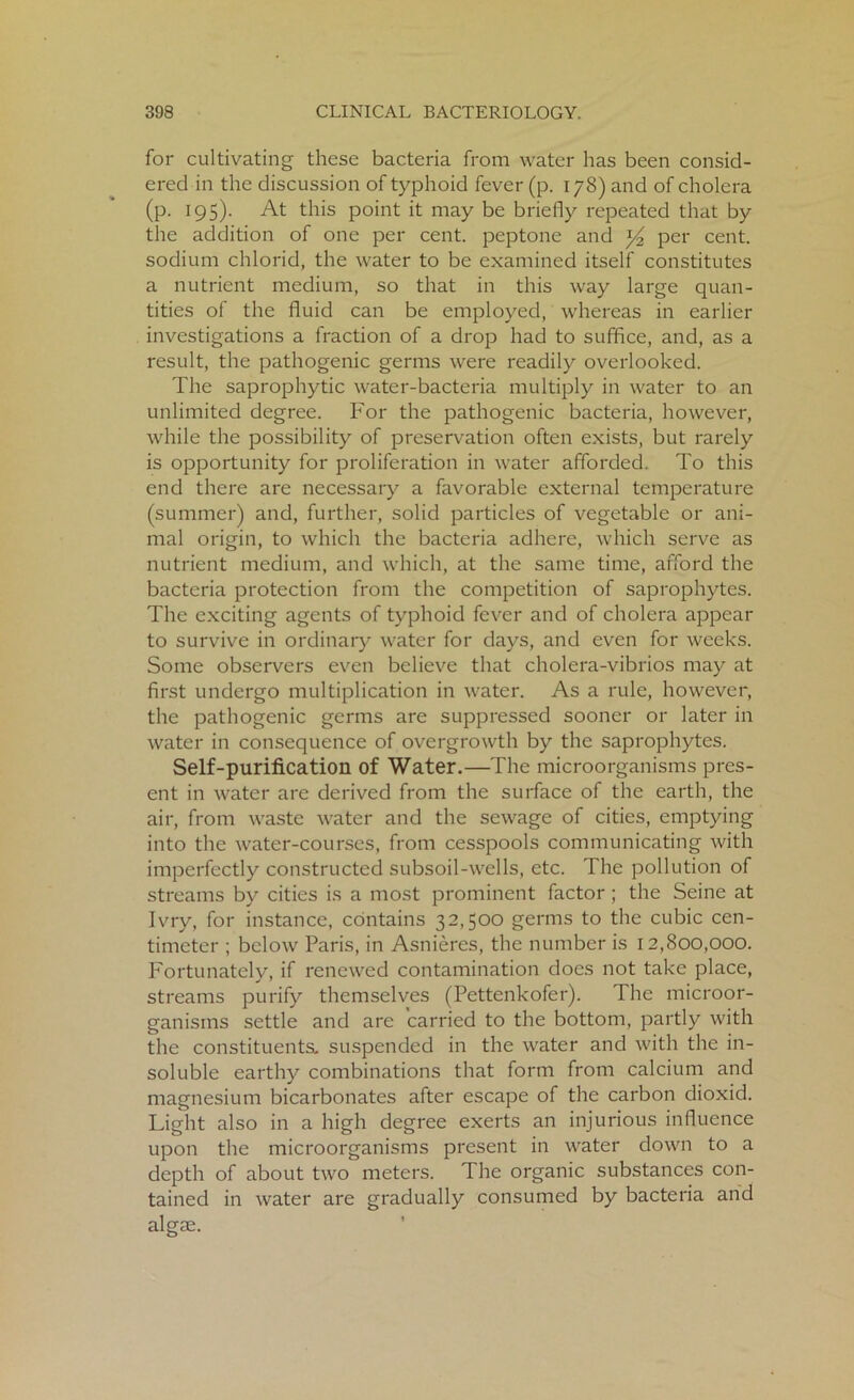for cultivating these bacteria from water has been consid- ered in the discussion of typhoid fever (p. 178) and of cholera (p. 195). At this point it may be briefly repeated that by the addition of one per cent, peptone and y2 per cent, sodium chlorid, the water to be examined itself constitutes a nutrient medium, so that in this way large quan- tities of the fluid can be employed, whereas in earlier investigations a fraction of a drop had to suffice, and, as a result, the pathogenic germs were readily overlooked. The saprophytic water-bacteria multiply in water to an unlimited degree. For the pathogenic bacteria, however, while the possibility of preservation often exists, but rarely is opportunity for proliferation in water afforded. To this end there are necessary a favorable external temperature (summer) and, further, solid particles of vegetable or ani- mal origin, to which the bacteria adhere, which serve as nutrient medium, and which, at the same time, afford the bacteria protection from the competition of saprophytes. The exciting agents of typhoid fever and of cholera appear to survive in ordinary water for days, and even for weeks. Some observers even believe that cholera-vibrios may at first undergo multiplication in water. As a rule, however, the pathogenic germs are suppressed sooner or later in water in consequence of overgrowth by the saprophytes. Self-purification of Water.—The microorganisms pres- ent in water are derived from the surface of the earth, the air, from waste water and the sewage of cities, emptying into the water-courses, from cesspools communicating with imperfectly constructed subsoil-wells, etc. The pollution of streams by cities is a most prominent factor; the Seine at Ivry, for instance, contains 32,500 germs to the cubic cen- timeter ; below Paris, in Asnieres, the number is 12,800,000. Fortunately, if renewed contamination does not take place, streams purify themselves (Pettenkofer). The microor- ganisms settle and are carried to the bottom, partly with the constituents, suspended in the water and with the in- soluble earthy combinations that form from calcium and magnesium bicarbonates after escape of the carbon dioxid. Light also in a high degree exerts an injurious influence upon the microorganisms present in water down to a depth of about two meters. The organic substances con- tained in water are gradually consumed by bacteria and algae.