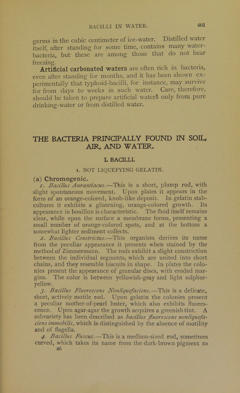 germs in the cubic centimeter of ice-water. Distilled w ater itself, after standing for some time, contains many water- bacteria, but these are among those that do not bear freezing. Artificial carbonated waters are often rich in bacteria, even after standing for months, and it has been shown ex- perimentally that typhoid-bacilli, for instance, may survive for from days to weeks in such water. Care, therefore, should be taken to prepare artificial waterS only from pure drinking-water or from distilled water. THE BACTERIA PRINCIPALLY FOUND IN SOIL, AIR, AND WATER. I. BACILLI. i. NOT LIQUEFYING GELATIN. (a) Chromogenic. 1. Bacillus Aurantiacus.—This is a short, plump rod, with slight spontaneous movement. Upon plates it appears in the form of an orange-colored, knob-like deposit. In gelatin stab- cultures it exhibits a glistening, orange-colored growth. Its appearance in bouillon is characteristic. The fluid itself remains clear, while upon the surface a membrane forms, presenting a small number of orange-colored spots, and at the bottom a somewhat lighter sediment collects. 2. Bacillus Constrictus.—This organism derives its name from the peculiar appearance it presents when stained by the method of Zimmermann. The rods exhibit a slight constriction between the individual segments, which are united into short chains, and they resemble biscuits in shape. In plates the colo- nies present the appearance of granular discs, with eroded mar- gins. The color is between yellowish-gray and light sulphur- yellow. j. Bacillus Fluorescens Nonliquefaciens.—This is a delicate, short, actively motile rod. Upon gelatin the colonies present a peculiar mother-of-pearl luster, which also exhibits fluores- cence. Upon agar-agar the growth acquires a greenish tint. A subvariety has been described as bacillus fluorescens nonliquefa- ciens immobilis, which is distinguished by the absence of motiiity and of flagella. 4. Bacillus Fuscus.—This is a medium-sized rod, sometimes curved, which takes its name from the dark-brown pigment to 26