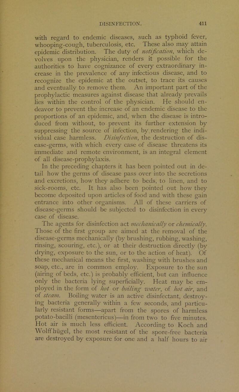 with regard to endemic diseases, such as typhoid fever, whooping-cough, tuberculosis, etc. These also may attain epidemic distribution. The duty of notification, which de- volves upon the physician, renders it possible for the authorities to have cognizance of every extraordinary in- crease in the prevalence of any infectious disease, and to recognize the epidemic at the outset, to trace its causes and eventually to remove them. An important part of the prophylactic measures against disease that already prevails lies within the control of the physician. He should en- deavor to prevent the increase of an endemic disease to the proportions of an epidemic, and, when the disease is intro- duced from without, to prevent its further extension by suppressing the source of infection, by rendering the indi- vidual case harmless. Disinfection, the destruction of dis- ease-germs, with which every case of disease threatens its immediate and remote environment, is an integral element of all disease-prophylaxis. In the preceding chapters it has been pointed out in de- tail how the germs of disease pass over into the secretions and excretions, how they adhere to beds, to linen, and to sick-rooms, etc. It has also been pointed out how they become deposited upon articles of food and with these gain entrance into other organisms. All of these carriers of disease-germs should be subjected to disinfection in every case of disease. The agents for disinfection act mechanically or chemically. Those of the first group are aimed at the removal of the disease-germs mechanically (by brushing, rubbing, washing, rinsing, scouring, etc.), or at their destruction directly (by drying, exposure to the sun, or to the action of heat). Of these mechanical means the first, washing with brushes and soap, etc., are in common employ. Exposure to the sun (airing of beds, etc.) is probably efficient, but can influence only the bacteria lying superficially. Heat may be em- ployed in the form of hot or boiling water, of hot air, and of steam. Boiling water is an active disinfectant, destroy- ing bacteria generally within a few seconds, and particu- larly resistant forms—apart from the spores of harmless potato-bacilli (mesentericus)—in from two to five minutes. Hot air is much less efficient. According to Koch and Wolff hiigel, the most resistant of the spore-free bacteria are destroyed by exposure for one and a half hours to air