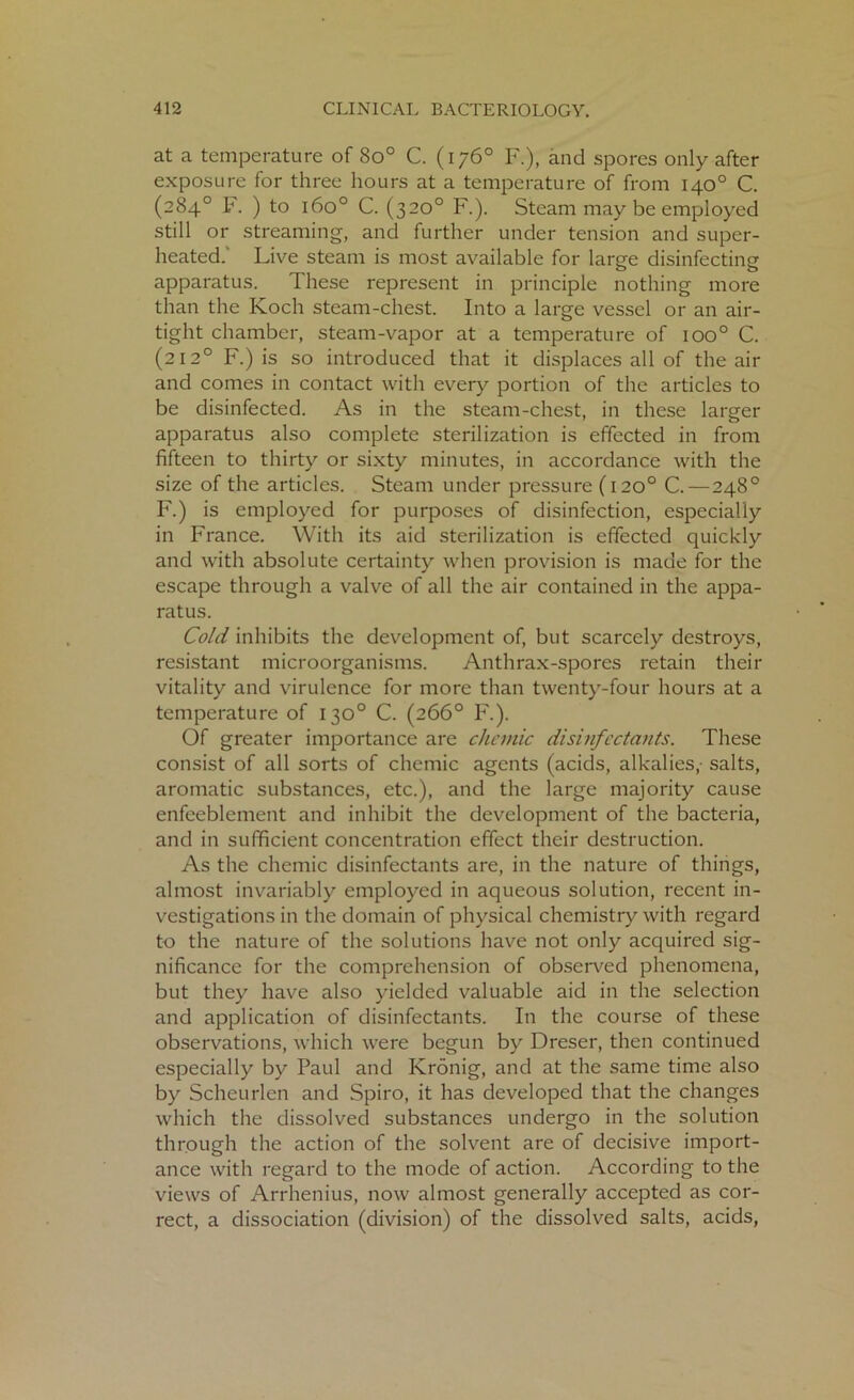 at a temperature of 8o° C. (176° F.), and spores only after exposure for three hours at a temperature of from 140° C. (284° F. ) to 1600 C. (320° F.). Steam may be employed still or streaming, and further under tension and super- heated. Live steam is most available for large disinfecting apparatus. These represent in principle nothing more than the Koch steam-chest. Into a large vessel or an air- tight chamber, steam-vapor at a temperature of ioo° C. (212° F.) is so introduced that it displaces all of the air and comes in contact with every portion of the articles to be disinfected. As in the steam-chest, in these larger apparatus also complete sterilization is effected in from fifteen to thirty or sixty minutes, in accordance with the size of the articles. Steam under pressure (120° C. — 248° F.) is employed for purposes of disinfection, especially in France. With its aid sterilization is effected quickly and with absolute certainty when provision is made for the escape through a valve of all the air contained in the appa- ratus. Cold inhibits the development of, but scarcely destroys, resistant microorganisms. Anthrax-spores retain their vitality and virulence for more than twenty-four hours at a temperature of 130° C. (266° F.). Of greater importance are chemic disinfectants. These consist of all sorts of chemic agents (acids, alkalies,- salts, aromatic substances, etc.), and the large majority cause enfeeblement and inhibit the development of the bacteria, and in sufficient concentration effect their destruction. As the chemic disinfectants are, in the nature of things, almost invariably employed in aqueous solution, recent in- vestigations in the domain of physical chemistry with regard to the nature of the solutions have not only acquired sig- nificance for the comprehension of observed phenomena, but they have also yielded valuable aid in the selection and application of disinfectants. In the course of these observations, which were begun by Dreser, then continued especially by Paul and Kronig, and at the same time also by Scheurlen and Spiro, it has developed that the changes which the dissolved substances undergo in the solution through the action of the solvent are of decisive import- ance with regard to the mode of action. According to the views of Arrhenius, now almost generally accepted as cor- rect, a dissociation (division) of the dissolved salts, acids,