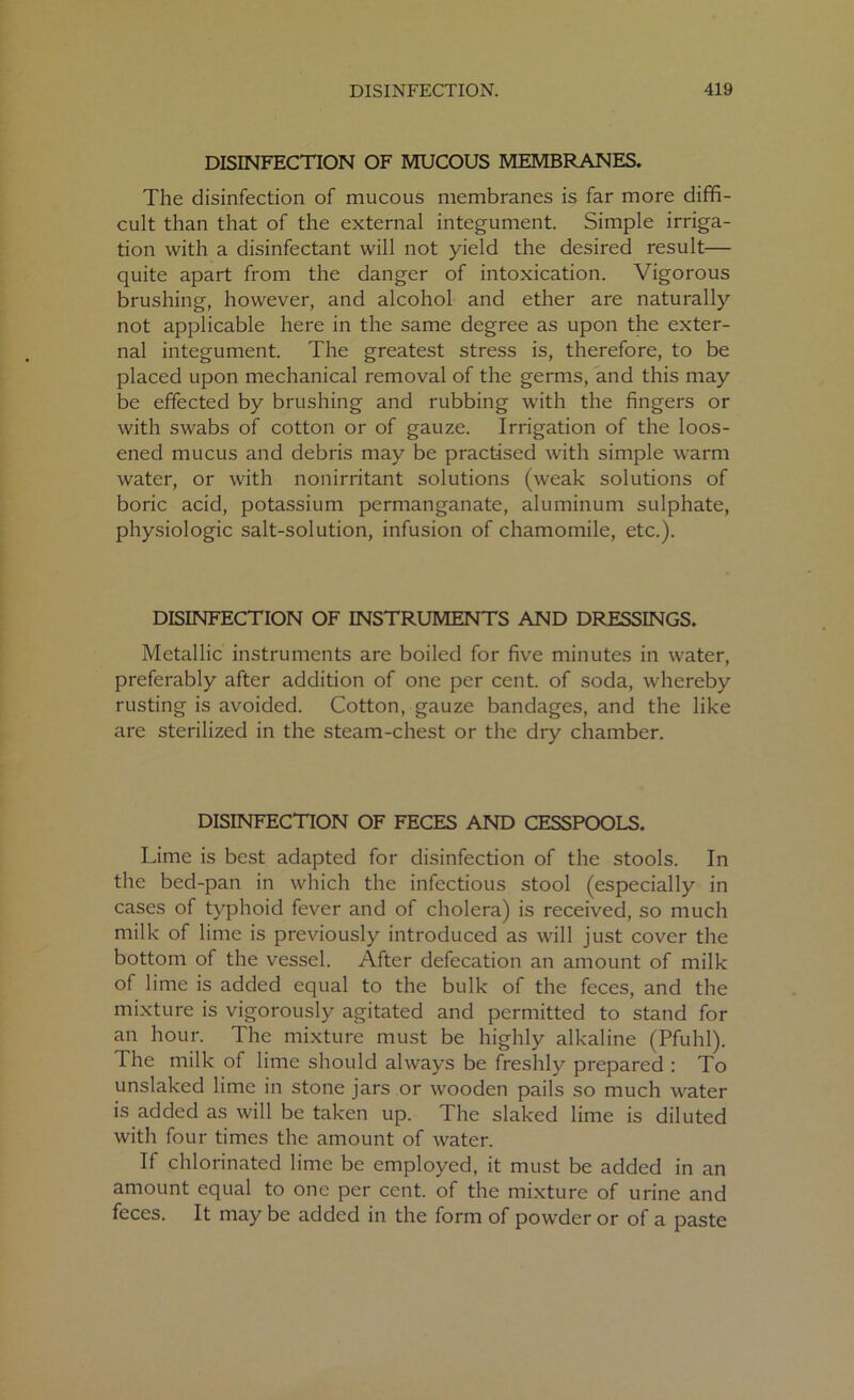 DISINFECTION OF MUCOUS MEMBRANES. The disinfection of mucous membranes is far more diffi- cult than that of the external integument. Simple irriga- tion with a disinfectant will not yield the desired result— quite apart from the danger of intoxication. Vigorous brushing, however, and alcohol and ether are naturally not applicable here in the same degree as upon the exter- nal integument. The greatest stress is, therefore, to be placed upon mechanical removal of the germs, and this may be effected by brushing and rubbing with the fingers or with swabs of cotton or of gauze. Irrigation of the loos- ened mucus and debris may be practised with simple warm water, or with nonirritant solutions (weak solutions of boric acid, potassium permanganate, aluminum sulphate, physiologic salt-solution, infusion of chamomile, etc.). DISINFECTION OF INSTRUMENTS AND DRESSINGS. Metallic instruments are boiled for five minutes in water, preferably after addition of one per cent, of soda, whereby rusting is avoided. Cotton, gauze bandages, and the like are sterilized in the steam-chest or the dry chamber. DISINFECTION OF FECES AND CESSPOOLS. Lime is best adapted for disinfection of the stools. In the bed-pan in which the infectious stool (especially in cases of typhoid fever and of cholera) is received, so much milk of lime is previously introduced as will just cover the bottom of the vessel. After defecation an amount of milk of lime is added equal to the bulk of the feces, and the mixture is vigorously agitated and permitted to stand for an hour. The mixture must be highly alkaline (Pfuhl). The milk of lime should always be freshly prepared : To unslaked lime in stone jars or wooden pails so much water is added as will be taken up. The slaked lime is diluted with four times the amount of water. If chlorinated lime be employed, it must be added in an amount equal to one per cent, of the mixture of urine and feces. It may be added in the form of powder or of a paste