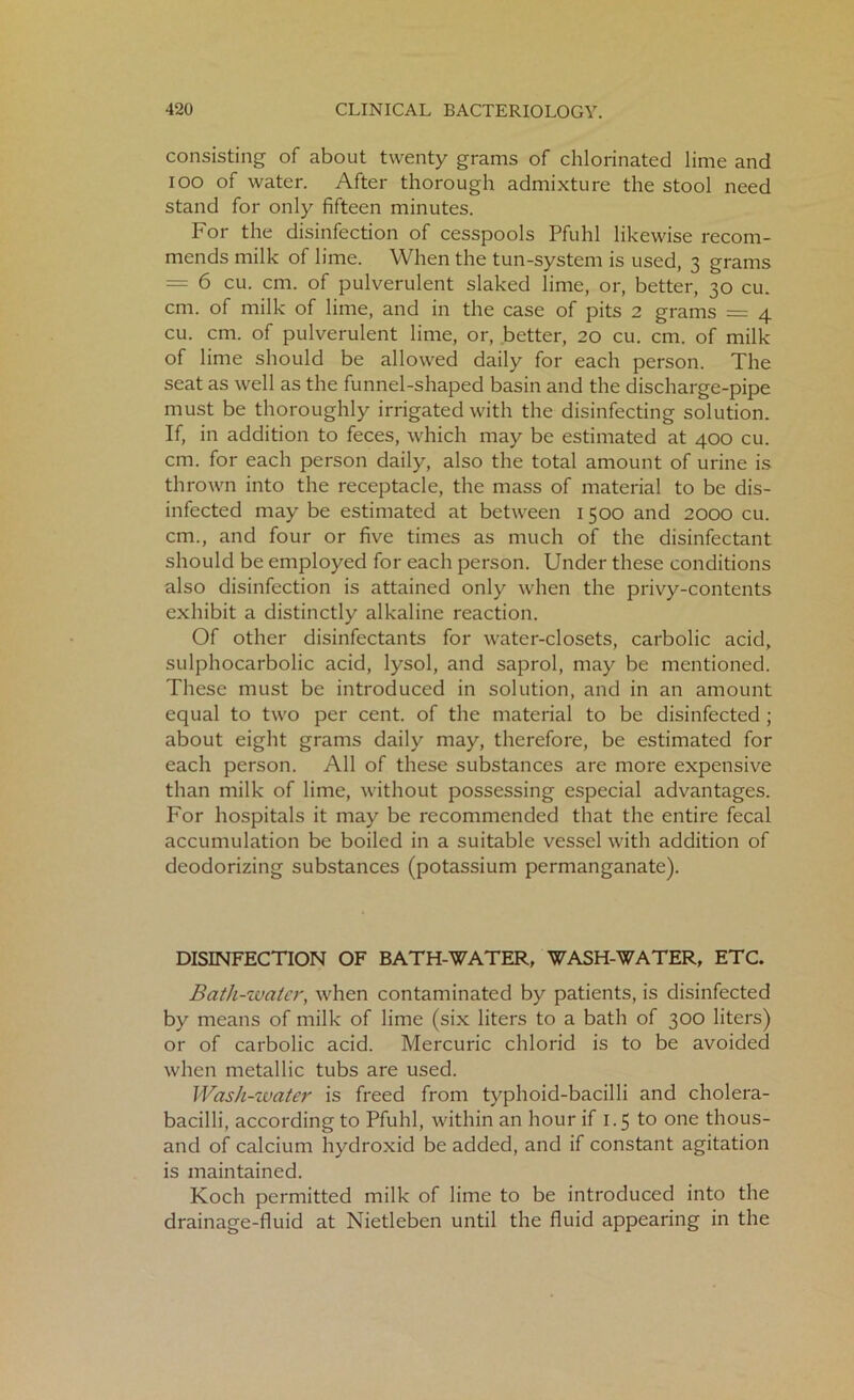 consisting of about twenty grams of chlorinated lime and ioo of water. After thorough admixture the stool need stand for only fifteen minutes. For the disinfection of cesspools Pfuhl likewise recom- mends milk of lime. When the tun-system is used, 3 grams = 6 cu. cm. of pulverulent slaked lime, or, better, 30 cu. cm. of milk of lime, and in the case of pits 2 grams = 4 cu. cm. of pulverulent lime, or, better, 20 cu. cm. of milk of lime should be allowed daily for each person. The seat as well as the funnel-shaped basin and the discharge-pipe must be thoroughly irrigated with the disinfecting solution. If, in addition to feces, which may be estimated at 400 cu. cm. for each person daily, also the total amount of urine is thrown into the receptacle, the mass of material to be dis- infected may be estimated at between 1500 and 2000 cu. cm., and four or five times as much of the disinfectant should be employed for each person. Under these conditions also disinfection is attained only when the privy-contents exhibit a distinctly alkaline reaction. Of other disinfectants for water-closets, carbolic acid, sulphocarbolic acid, lysol, and saprol, may be mentioned. These must be introduced in solution, and in an amount equal to two per cent, of the material to be disinfected ; about eight grams daily may, therefore, be estimated for each person. All of these substances are more expensive than milk of lime, without possessing especial advantages. For hospitals it may be recommended that the entire fecal accumulation be boiled in a suitable vessel with addition of deodorizing substances (potassium permanganate). DISINFECTION OF BATH-WATER, WASH-WATER, ETC. Bath-water, when contaminated by patients, is disinfected by means of milk of lime (six liters to a bath of 300 liters) or of carbolic acid. Mercuric chlorid is to be avoided when metallic tubs are used. Wash-water is freed from typhoid-bacilli and cholera- bacilli, according to Pfuhl, within an hour if 1.5 to one thous- and of calcium hydroxid be added, and if constant agitation is maintained. Koch permitted milk of lime to be introduced into the drainage-fluid at Nietleben until the fluid appearing in the