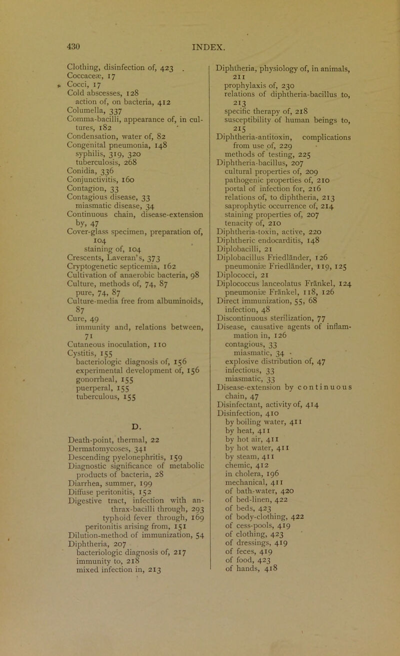 Clothing, disinfection of, 423 . Coccacese, 17 Cocci, 17 Cold abscesses, 128 action of, on bacteria, 412 Columella, 337 Comma-bacilli, appearance of, in cul- tures, 182 Condensation, water of, 82 Congenital pneumonia, 148 syphilis, 319, 320 tuberculosis, 268 Conidia, 336 Conjunctivitis, 160 Contagion, 33 Contagious disease, 33 miasmatic disease, 34 Continuous chain, disease-extension by, 47 Cover-glass specimen, preparation of, 104 staining of, 104 Crescents, Laveran’s, 373 Cryptogenetic septicemia, 162 Cultivation of anaerobic bacteria, 98 Culture, methods of, 74, 87 pure, 74, 87 Culture-media free from albuminoids, 87 Cure, 49 immunity and, relations between, 71 Cutaneous inoculation, no Cystitis, 155 bacteriologic diagnosis of, 156 experimental development of, 156 gonorrheal, 155 puerperal, 155 tuberculous, 155 D. Death-point, thermal, 22 Dermatomycoses, 341 Descending pyelonephritis, 159 Diagnostic significance of metabolic products of bacteria, 28 Diarrhea, summer, 199 Diffuse peritonitis, 152 Digestive tract, infection with an- thrax-bacilli through, 293 typhoid fever through, 169 peritonitis arising from, 151 Dilution-method of immunization, 54 Diphtheria, 207 bacteriologic diagnosis of, 217 immunity to, 218 mixed infection in, 213 Diphtheria, physiology of, in animals, 211 prophylaxis of, 230 relations of diphtheria-bacillus to, 213 specific therapy of, 218 susceptibility of human beings to, 2I5 Diphtheria-antitoxin, complications from use of, 229 methods of testing, 225 Diphtheria-bacillus, 207 cultural properties of, 209 pathogenic properties of, 210 portal of infection for, 216 relations of, to diphtheria, 213 saprophytic occurrence of, 214 staining properties of, 207 tenacity of, 210 Diphtheria-toxin, active, 220 Diphtheric endocarditis, 148 Diplobacilli, 21 Diplobacillus Friedlander, 126 pneumoniae Friedlander, 119, 125 Diplococci, 21 Diplococcus lanceolatus Frankel, 124 pneumoniae Frankel, 118, 126 Direct immunization, 55, 68 infection, 48 Discontinuous sterilization, 77 Disease, causative agents of inflam- mation in, 126 contagious, 33 miasmatic, 34 ■ explosive distribution of, 47 infectious, 33 miasmatic, 33 Disease-extension by continuous chain, 47 Disinfectant, activity of, 414 Disinfection, 410 by boiling water, 411 by heat, 411 by hot air, 411 by hot water, 411 by steam, 411 chemic, 412 in cholera, 196 mechanical, 411 of bath-water, 420 of bed-linen, 422 of beds, 423 of body-clothing, 422 of cess-pools, 419 of clothing, 423 of dressings, 419 of feces, 419 of food, 423 of hands, 418