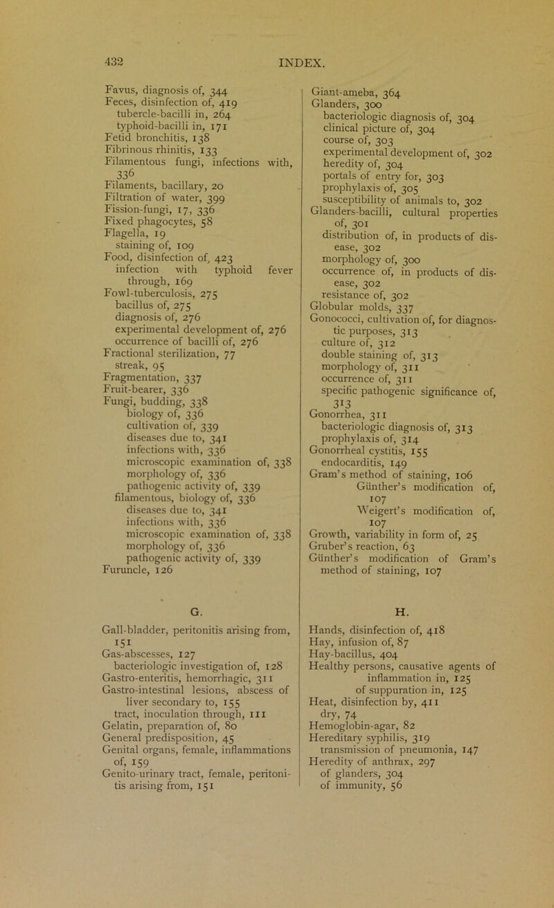 Favus, diagnosis of, 344 Feces, disinfection of, 419 tubercle-bacilli in, 264 typhoid-bacilli in, 171 Fetid bronchitis, 138 Fibrinous rhinitis, 133 Filamentous fungi, infections with, 336 Filaments, bacillary, 20 Filtration of water, 399 Fission-fungi, 17, 336 Fixed phagocytes, 58 Flagella, 19 staining of, 109 Food, disinfection of, 423 infection with typhoid fever through, 169 Fowl-tuberculosis, 275 bacillus of, 275 diagnosis of, 276 experimental development of, 276 occurrence of bacilli of, 276 Fractional sterilization, 77 streak, 95 Fragmentation, 337 Fruit-bearer, 336 Fungi, budding, 338 biology of, 336 cultivation of, 339 diseases due to, 341 infections with, 336 microscopic examination of, 338 morphology of, 336 pathogenic activity of, 339 filamentous, biology of, 336 diseases due to, 341 infections with, 336 microscopic examination of, 338 morphology of, 336 pathogenic activity of, 339 Furuncle, 126 G. Gall-bladder, peritonitis arising from, 151 Gas-abscesses, 127 bacteriologic investigation of, 128 Gastro-enteritis, hemorrhagic, 311 Gastro-intestinal lesions, abscess of liver secondary to, 155 tract, inoculation through, ill Gelatin, preparation of, 80 General predisposition, 45 Genital organs, female, inflammations of, 159 Genito-urinary tract, female, peritoni- tis arising from, 151 Giant-ameba, 364 Glanders, 300 bacteriologic diagnosis of, 304 clinical picture of, 304 course of, 303 experimental development of, 302 heredity of, 304 portals of entry for, 303 prophylaxis of, 305 susceptibility of animals to, 302 Glanders-bacilli, cultural properties of, 301 distribution of, in products of dis- ease, 302 morphology of, 300 occurrence of, in products of dis- ease, 302 resistance of, 302 Globular molds, 337 Gonococci, cultivation of, for diagnos- tic purposes, 313 culture of, 312 double staining of, 313 morphology of, 311 occurrence of, 311 specific pathogenic significance of, 313 Gonorrhea, 311 bacteriologic diagnosis of, 313 prophylaxis of, 314 Gonorrheal cystitis, 155 endocarditis, 149 Gram’s method of staining, 106 Gunther’s modification of, 107 Weigert’s modification of, 107 Growth, variability in form of, 25 Gruber’s reaction, 63 Gunther’s modification of Gram’s method of staining, 107 H. Hands, disinfection of, 418 Hay, infusion of, 87 Hay-bacillus, 404 Healthy persons, causative agents of inflammation in, 125 of suppuration in, 125 Heat, disinfection by, 411 dry, 74 Hemoglobin-agar, 82 Hereditary syphilis, 319 transmission of pneumonia, 147 Heredity of anthrax, 297 of glanders, 304 of immunity, 56