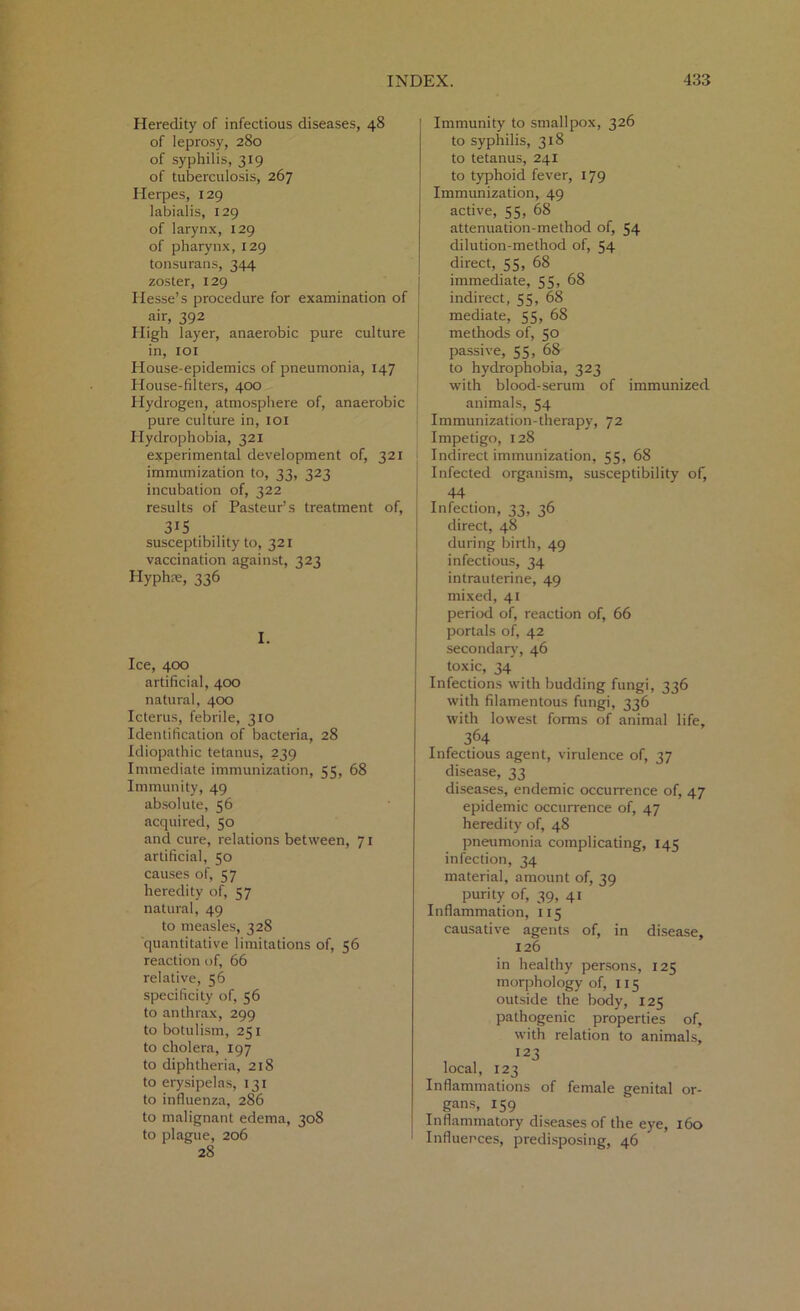 Heredity of infectious diseases, 48 of leprosy, 280 of syphilis, 319 of tuberculosis, 267 Herpes, 129 labialis, 129 of larynx, 129 of pharynx, 129 tonsurans, 344 zoster, 129 Hesse’s procedure for examination of air, 392 High layer, anaerobic pure culture in, 101 House-epidemics of pneumonia, 147 House-filters, 400 Hydrogen, atmosphere of, anaerobic pure culture in, 101 Hydrophobia, 321 experimental development of, 321 immunization to, 33, 323 incubation of, 322 results of Pasteur’s treatment of, 315 susceptibility to, 321 vaccination against, 323 Hyph?e, 336 I. Ice, 400 artificial, 400 natural, 400 Icterus, febrile, 310 Identification of bacteria, 28 Idiopathic tetanus, 239 Immediate immunization, 55, 68 Immunity, 49 absolute, 56 acquired, 50 and cure, relations between, 71 artificial, 50 causes of, 57 heredity of, 57 natural, 49 to measles, 328 quantitative limitations of, 56 reaction of, 66 relative, 56 specificity of, 56 to anthrax, 299 to botulism, 251 to cholera, 197 to diphtheria, 218 to erysipelas, 131 to influenza, 286 to malignant edema, 308 to plague, 206 28 ! Immunity to smallpox, 326 to syphilis, 318 to tetanus, 241 to typhoid fever, 179 Immunization, 49 active, 55, 68 attenuation-method of, 54 dilution-method of, 54 direct, 55, 68 immediate, 55, 68 indirect, 55, 68 mediate, 55, 68 methods of, 50 passive, 55, 68 to hydrophobia, 323 with blood-serum of immunized animals, 54 Immunization-therapy, 72 Impetigo, 128 Indirect immunization, 55, 68 Infected organism, susceptibility of, 44 Infection, 33, 36 direct, 48 during birth, 49 infectious, 34 intrauterine, 49 mixed, 41 period of, reaction of, 66 portals of, 42 secondary, 46 toxic, 34 Infections with budding fungi, 336 with filamentous fungi, 336 with lowest forms of animal life, 364 Infectious agent, virulence of, 37 disease, 33 diseases, endemic occurrence of, 47 epidemic occurrence of, 47 heredity of, 48 pneumonia complicating, 145 infection, 34 material, amount of, 39 purity of, 39, 41 Inflammation, 115 causative agents of, in disease, 126 in healthy persons, 125 morphology of, 115 outside the body, 125 pathogenic properties of, with relation to animals, , 123 local, 123 Inflammations of female genital or- gans, 159 Inflammatory diseases of the eye, 160 Influences, predisposing, 46