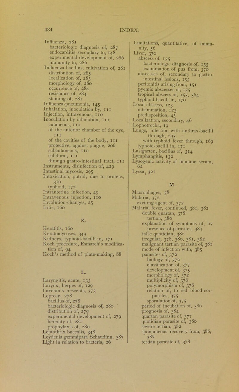 Influenza, 281 bacteriologic diagnosis of, 287 endocarditis secondary to, 148 experimental development of, 286 immunity to, 286 Influenza-bacillus, cultivation of, 281 distribution of, 285 localization of, 285 morphology of, 280 occurrence of, 284 resistance of, 284 staining of, 281 Influenza-pneumonia, 145 Inhalation, inoculation by, hi Injection, intravenous, no Inoculation by inhalation, in cutaneous, 110 of the anterior chamber of the eye, 111 of the cavities of the body, in protective, against plague, 206 subcutaneous, no subdural, in through gastro-intestinal tract, 111 Instruments, disinfection of, 429 Intestinal mycosis, 295 Intoxication, putrid, due to proteus, 310 typhoid, 172 Intrauterine infection, 49 Intravenous injection, no Involution-changes, 25 Iritis, 160 K. Keratitis, 160 Keratomycoses, 349 Kidneys, typhoid-bacilli in, 171 Koch procedure, Esmarch’s modifica- tion of, 94 Koch’s method of plate-making, 88 L. Laryngitis, acute, 133 Larynx, herpes of, 129 Laveran’s crescents, 373 Leprosy, 278 bacillus of, 278 bacteriologic diagnosis of, 280 distribution of, 279 experimental development of, 279 heredity of, 2S0 prophylaxis of, 280 Leptothrix buccalis, 348 Leydenia gemmipara Schaudinn, 387 Light in relation to bacteria, 26 Limitations, quantitative, of immu- nity, 56 Liver, 370 abscess of, 155 bacteriologic diagnosis of, 155 examination of pus from, 370 abscesses of, secondary to gastro- intestinal lesions, 155 peritonitis arising from, 151 pyemic abscesses of, 155 tropical abscess of, 155, 364 typhoid-bacilli in, 170 Local abscess, 123 inflammation, 123 predisposition, 45 Localization, secondary, 46 Lophotrocha, 19 Lungs, infection with anthrax-bacilli through, 295 with typhoid fever through, 169 typhoid-bacilli in, 171 Lustgarten, bacillus of, 314 Lymphangitis, 132 Lysogenic activity of immune serum, 62 Lyssa^ 321 M. Macrophages, 58 Malaria, 372 exciting agent of, 372 Malarial fever, continued, 381, 382 double quartan, 378 tertian, 380 explanation of symptoms of, by presence of parasites, 384 false quotidian, 380 irregular, 378, 380, 381, 382 malignant tertian parasite of, 381 mode of infection with, 3S5 parasites of, 372 biology of, 372 classification of, 377 development of, 375 morphology of, 372 multiplicity of, 376 polymorphism of, 376 relation of, to red blood-cor- puscles, 375 sporulation of, 375 period of incubation of, 386 prognosis of, 384 quartan parasite of, 377 quotidian parasite of, 380 severe tertian, 382 spontaneous recovery from, 386, 387 tertian parasite of, 378