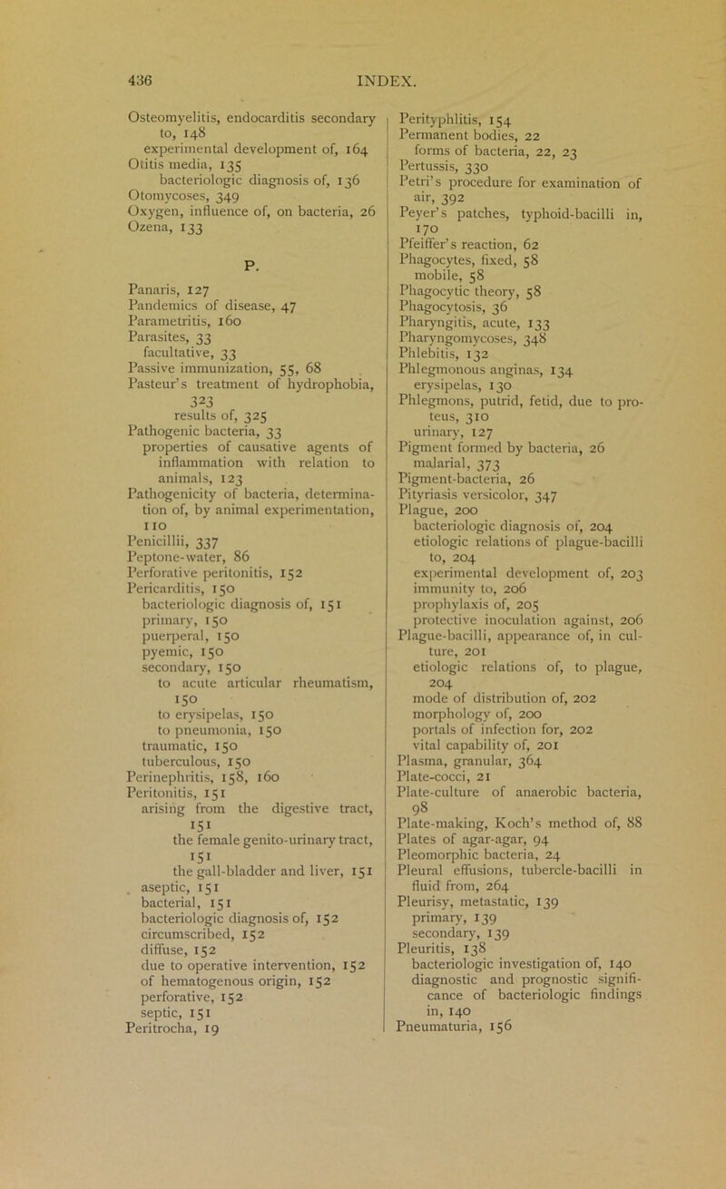 Osteomyelitis, endocarditis secondary to, 148 experimental development of, 164 Otitis media, 135 bacteriologic diagnosis of, 136 Otomycoses, 349 Oxygen, influence of, on bacteria, 26 Ozena, 133 P. Panaris, 127 Pandemics of disease, 47 Parametritis, 160 Parasites, 33 facultative, 33 Passive immunization, 55, 68 Pasteur’s treatment of hydrophobia, 323 results of, 325 Pathogenic bacteria, 33 properties of causative agents of inflammation with relation to animals, 123 Pathogenicity of bacteria, determina- tion of, by animal experimentation, 110 Penicillii, 337 Peptone-water, 86 Perforative peritonitis, 152 Pericarditis, 150 bacteriologic diagnosis of, 151 primary, 150 puerperal, 150 pyemic, 150 secondary, 150 to acute articular rheumatism, 150 to erysipelas, 150 to pneumonia, 150 traumatic, 130 tuberculous, 150 Perinephritis, 158, 160 Peritonitis, 151 arising from the digestive tract,  151 the female genito-urinary tract, I5> the gall-bladder and liver, 151 aseptic, 151 bacterial, 151 bacteriologic diagnosis of, 152 circumscribed, 152 diffuse, 152 due to operative intervention, 152 of hematogenous origin, 152 perforative, 152 septic, 151 Peritrocha, 19 I Perityphlitis, 154 Permanent bodies, 22 forms of bacteria, 22, 23 Pertussis, 330 Petri’s procedure for examination of air, 392 Peyer’s patches, typhoid-bacilli in, '7° Pfeiffer’s reaction, 62 Phagocytes, fixed, 58 mobile, 58 Phagocytic theory, 58 Phagocytosis, 36 Pharyngitis, acute, 133 Pharyngomycoses, 348 Phlebitis, 132 Phlegmonous anginas, 134 erysipelas, 130 Phlegmons, putrid, fetid, due to pro- teus, 310 urinary, 127 Pigment formed by bacteria, 26 malarial, 373 Pigment-bacteria, 26 Pityriasis versicolor, 347 Plague, 200 bacteriologic diagnosis of, 204 etiologic relations of plague-bacilli to, 204 experimental development of, 203 immunity to, 206 prophylaxis of, 205 protective inoculation against, 206 Plague-bacilli, appearance of, in cul- ture, 201 etiologic relations of, to plague, 204 mode of distribution of, 202 morphology of, 200 portals of infection for, 202 vital capability of, 201 Plasma, granular, 364 Plate-cocci, 21 Plate-culture of anaerobic bacteria, 9S Plate-making, Koch’s method of, 88 Plates of agar-agar, 94 Pleomorphic bacteria, 24 Pleural effusions, tubercle-bacilli in fluid from, 264 Pleurisy, metastatic, 139 primary, 139 secondary, 139 Pleuritis, 138 bacteriologic investigation of, 140 diagnostic and prognostic signifi- cance of bacteriologic findings in, 140 Pneumaturia, 156