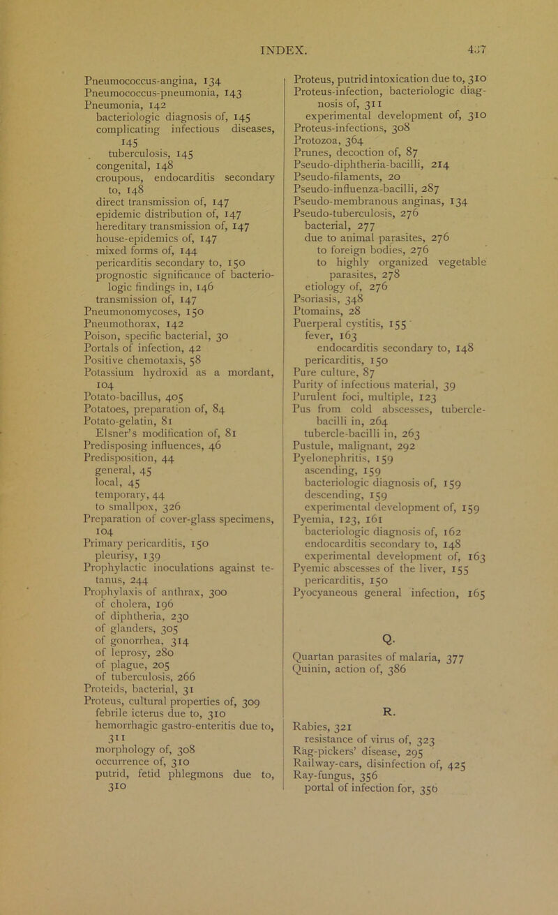 Pneumococcus-angina, 134 Pneumococcus-pneumonia, 143 Pneumonia, 142 bacteriologic diagnosis of, 145 complicating infectious diseases, 145 tuberculosis, 145 congenital, 148 croupous, endocarditis secondary to, 148 direct transmission of, 147 epidemic distribution of, 147 hereditary transmission of, 147 house-epidemics of, 147 mixed forms of, 144 pericarditis secondary to, 150 prognostic significance of bacterio- logic findings in, 146 transmission of, 147 Pneumonomycoses, 150 Pneumothorax, 142 Poison, specific bacterial, 30 Portals of infection, 42 Positive chemotaxis, 58 Potassium hydroxid as a mordant, 104 Potato-bacillus, 405 Potatoes, preparation of, 84 Potato-gelatin, 81 Eisner’s modification of, 81 Predisposing influences, 46 Predisposition, 44 general, 45 local, 45 temporary, 44 to smallpox, 326 Preparation of cover-glass specimens, 104 Primary pericarditis, 150 pleurisy, 139 Prophylactic inoculations against te- tanus, 244 Prophylaxis of anthrax, 300 of cholera, 196 of diphtheria, 230 of glanders, 305 of gonorrhea. 314 of leprosy, 280 of plague, 205 of tuberculosis, 266 Proteids, bacterial, 31 Proteus, cultural properties of, 309 febrile icterus due to, 310 hemorrhagic gastro-enteritis due to, 3i 1 morphology of, 308 occurrence of, 310 putrid, fetid phlegmons due to, 310 Proteus, putrid intoxication due to, 310 Proteus-infection, bacteriologic diag- nosis of, 311 experimental development of, 310 Proteus-infections, 308 Protozoa, 364 Prunes, decoction of, 87 Pseudo-diphtheria-bacilli, 2x4 Pseudo-filaments, 20 Pseudo-influenza-bacilli, 287 Pseudo-membranous anginas, 134 Pseudo-tuberculosis, 276 bacterial, 277 due to animal parasites, 276 to foreign bodies, 276 to highly organized vegetable parasites, 278 etiology of, 276 Psoriasis, 348 Ptomains, 28 Puerperal cystitis, 155 fever, 163 endocarditis secondary to, 148 pericarditis, 150 Pure culture, 87 Purity of infectious material, 39 Purulent foci, multiple, 123 Pus from cold abscesses, tubercle- bacilli in, 264 tubercle-bacilli in, 263 Pustule, malignant, 292 Pyelonephritis, 159 ascending, 159 bacteriologic diagnosis of, 159 descending, 159 experimental development of, 159 Pyemia, 123, 161 bacteriologic diagnosis of, 162 endocarditis secondary to, 148 experimental development of, 163 Pyemic abscesses of the liver, 155 pericarditis, 150 Pyocyaneous general infection, 165 Q. Quartan parasites of malaria, 377 Quinin, action of, 386 R. Rabies, 321 resistance of virus of, 323 Rag-pickers’ disease, 295 Railway-cars, disinfection of, 425 Ray-fungus, 356 portal of infection for, 356