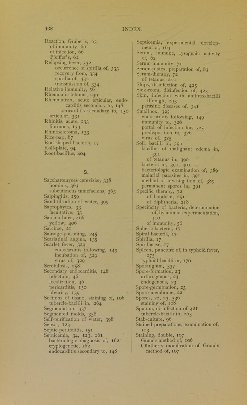 Reaction, Gruber’s, 63 of immunity, 66 of infection, 66 Pfeiffer’s, 62 Relapsing fever, 332 occurrence of spirilla of, 333 recovery from, 334 spirilla of, 332 transmission of, 334 Relative immunity, 56 Rheumatic tetanus, 239 Rheumatism, acute articular, endo- carditis secondary to, 148 pericarditis secondary to, 150 articular, 331 Rhinitis, acute, 133 fibrinous, 133 Rhinoscleroma, 133 Rice-pap, 87 Rod-shaped bacteria, 17 Roll-plate, 94 Root-bacillus, 404 S. Saccharomyces cerevisiaj, 338 hominis, 363 subcutaneus tumefaciens, 363 Salpingitis, 159 Sand-filtration of water, 399 Saprophytes, 33 facultative, 33 Sarcina lutea, 406 yellow, 406 Sarcinae, 21 Sausage-poisoning, 245 Scarlatinal angina, 135 Scarlet fever, 329 endocarditis following, 149 incubation of, 329 virus of, 329 Scrofulosis, 258 Secondary endocarditis, 148 infection, 46 localization, 46 pericarditis, 150 pleurisy, 139 Sections of tissue, staining of, 106 tubercle-bacilli in, 264 Segmentation, 337 Segmented molds, 338 Self-purification of water, 398 Sepsis, 123 Septic peritonitis, 151 Septicemia, 34, 123, 161 bacteriologic diagnosis of, 162 cryptogenetic, 162 endocarditis secondary to, 148 Septicemia, experimental develop- ment of, 163 Serum, immune, lysogenic activity of, 62 Serum-immunity, 71 Serum-plates, preparation of, 83 Serum-therapy, 72 of tetanus, 242 Ships, disinfection of, 425 Sick-room, disinfection of, 423 Skin, infection with anthrax-bacilli through, 293 parasitic diseases of, 341 Smallpox, 325 endocarditis following, 149 immunity to, 326 portal of infection for, 325 predisposition to, 326 virus of, 325 Soil, bacilli in, 390 bacillus of malignant edema in, 391 of tetanus in, 390 bacteria in, 390, 401 bacteriologic examination of, 389 malarial parasites in, 391 method of investigation of, 389 permanent spores in, 391 Specific therapy, 72 of botulism, 251 of diphtheria, 218 Specificity of bacteria, determination of, by animal experimentation, 110 of immunity, 56 Spheric bacteria, 17 Spiral bacteria, 17 Spirilla, 17 Spirillaceae, 17 Spleen, puncture of, in typhoid fever, 175 typhoid-bacilli in, 170 Sporangium, 337 Spore-formation, 23 arthrogenous, 23 endogenous, 23 Spore-germination, 23 Spore-membrane, 22 Spores, 22, 23, 336 staining of, 108 Sputum, disinfection of, 421 tubercle-bacilli in, 263 Stab-culture, 96 Stained preparations, examination of, 103 Staining, double, 107 Gram’s method of, 106 Gunther’s modification of Gram’s method of, 107