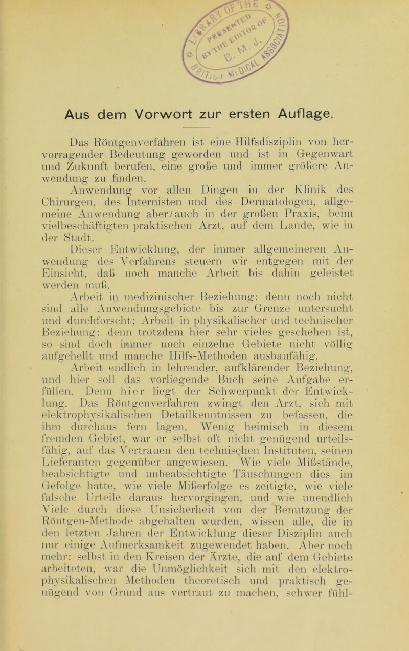 Aus dem Vorwort zur ersten Auflage. Das Röntgen verfahren ist eine Hilfsdisziplin von her- vorragender Bedeutung geworden und ist in Gegenwart und Zukunft berufen, eine große und immer größere An- wendung zu finden. Anwendung vor allen Dingen in der Klinik des Chirurgen, des Internisten und des Dermatologen, allge- meine Anwendung aber Jauch in der großen Praxis, beim vielbeschäftigten praktischen Arzt, auf dem Lande, wie in der Stadt. Diesei- Entwicklung, der immer allgemeineren An- wendung des Verfahrens steuern wir entgegen mit der Einsicht, daß noch manche Arbeit bis dahin geleistet werden muß. Arbeit in medizinischer Beziehung: denn noch nicht sind alle Anwendungsgebiete bis zur Grenze untersucht und durchforscht; Arbeit in physikalischer und technischer Beziehung: denn trotzdem hier sehr vieles geschehen ist, so sind doch immer noch einzelne Gebiete nicht völlig aufgehellt und manche Hilfs-Methoden ausbaufähig. Arbeit endlich in lehrender, aufklärender Beziehung, und hier soll das vorliegende Buch seine Aufgabe er- füllen. Denn hier liegt der Schwerpunkt der Entwick- lung. Das Röntgen verfahren zwingt den Arzt, sich mit elektrophysikalischen Detailkenntnissen zu befassen, die ihm durchaus fern lagen. Wenig heimisch in diesem fremden Gebiet, war er selbst oft nicht genügend urteils- fähig, auf das Vertrauen den technischen Instituten, seinen Lieferanten gegenüber angewiesen. Wie viele Mißstände, beabsichtigte und unbeabsichtigte Täuschungen dies im Gefolge hatte, wie viele Mißerfolge es zeitigte, wie viele falsche Urteile daraus hervorgingen, und wie unendlich Viele durch diese Unsicherheit von der Benutzung der Röntgen-Methode abgehalten wurden, wissen alle, die in den letzten Jahren der Entwicklung dieser Disziplin auch nur einige Aufmerksamkeit zugewendet haben. Aber noch mehr: selbst in den Kreisen der Ärzte, die auf dem Gebiete arbeiteten, war die Unmöglichkeit sich mit den elektro- physikalischen Methoden theoretisch und praktisch ge- nügend von Grund aus vertraut zu machen, schwer fühl-