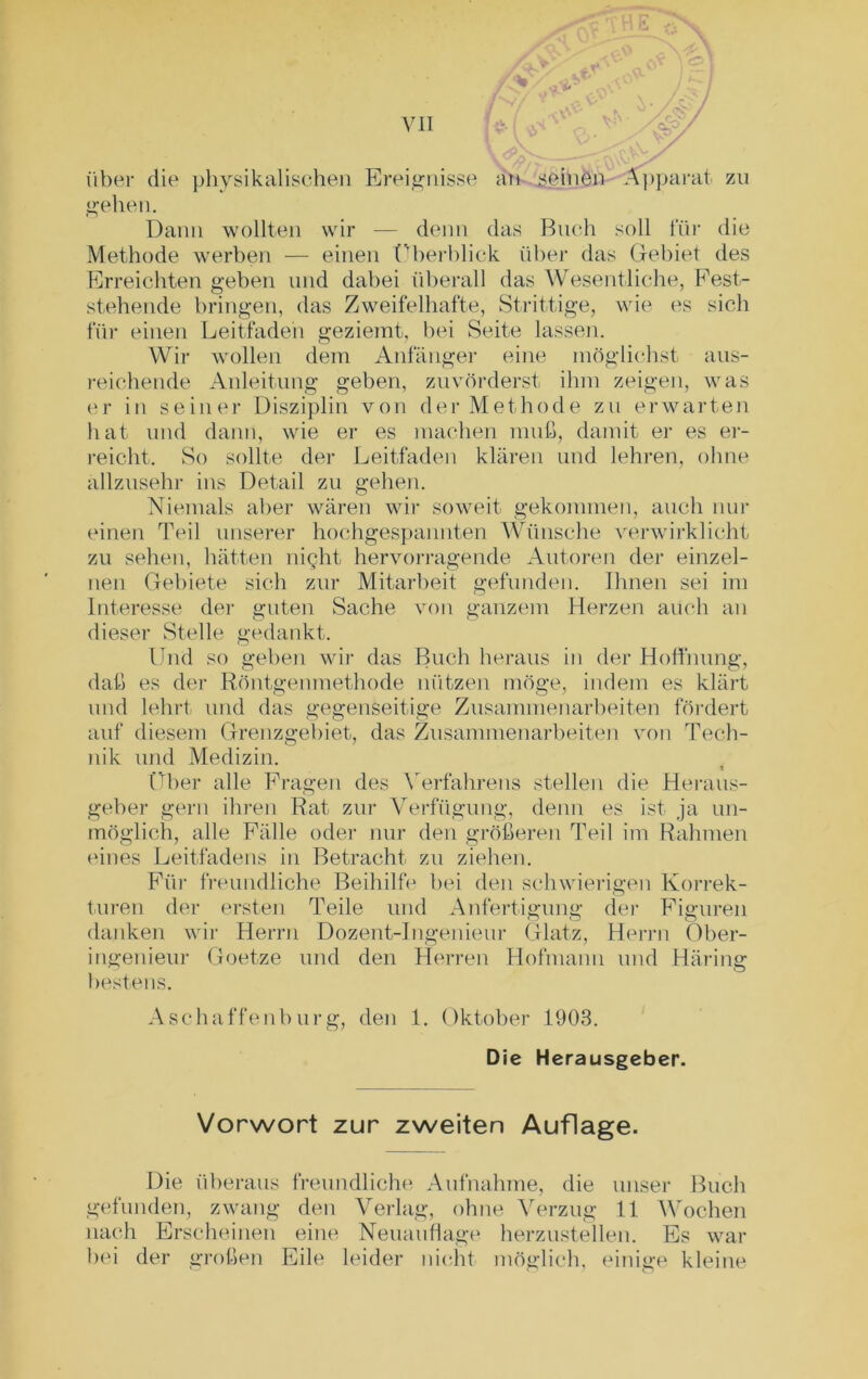 über die physikalischen Ereignisse an seinen Apparat zn gehen. Dann wollten wir — denn das Buch soll für die Methode werben — einen Überblick über das Gebiet des Erreichten geben und dabei überall das Wesentliche, Fest- stehende bringen, das Zweifelhafte, Strittige, wie es sich für einen Leitfaden geziemt, bei Seite lassen. Wir wollen dem Anfänger eine möglichst aus- reichende Anleitung geben, zuvörderst ihm zeigen, was er in seiner Disziplin von der Methode zu erwarten hat und dann, wie er es machen muß, damit er es er- reicht. So sollte der Leitfaden klären und lehren, ohne allzusehr ins Detail zu gehen. Niemals aber wären wir soweit gekommen, auch nur einen Teil unserer hochgespannten Wünsche verwirklicht zu sehen, hätten night hervorragende Autoren der einzel- nen Gebiete sich zur Mitarbeit gefunden. Ihnen sei im Interesse der guten Sache von ganzem Herzen auch an dieser Stelle gedankt. Und so geben wir das Buch heraus in der Hoffnung, daß es der Röntgenmethode nützen möge, indem es klärt und lehrt und das gegenseitige Zusammenarbeiten fördert auf diesem Grenzgebiet, das Zusammenarbeiten von Tech- nik und Medizin. « Über alle Fragen des Verfahrens stellen die Heraus- geber gern ihren Rat zur Verfügung, denn es ist ja un- möglich, alle Fälle oder nur den größeren Teil im Rahmen eines Leitfadens in Betracht zu ziehen. Für freundliche Beihilfe bei den schwierigen Korrek- turen der ersten Teile und Anfertigung der Figuren danken wir Herrn Dozent-Ingenieur Glatz, Herrn Ober- ingenieur Goetze und den Herren Hofmann und Häring bestens. Aschaffenburg, den 1. Oktober 1903. Die Herausgeber. Vorwort zur zweiten Auflage. Die überaus freundliche Aufnahme, die unser Buch gefunden, zwang den Verlag, ohne Verzug 11 Wochen nach Erscheinen eine Neuauflage herzustellen. Es war bei der großen Eile leider nicht möglich, einige kleine