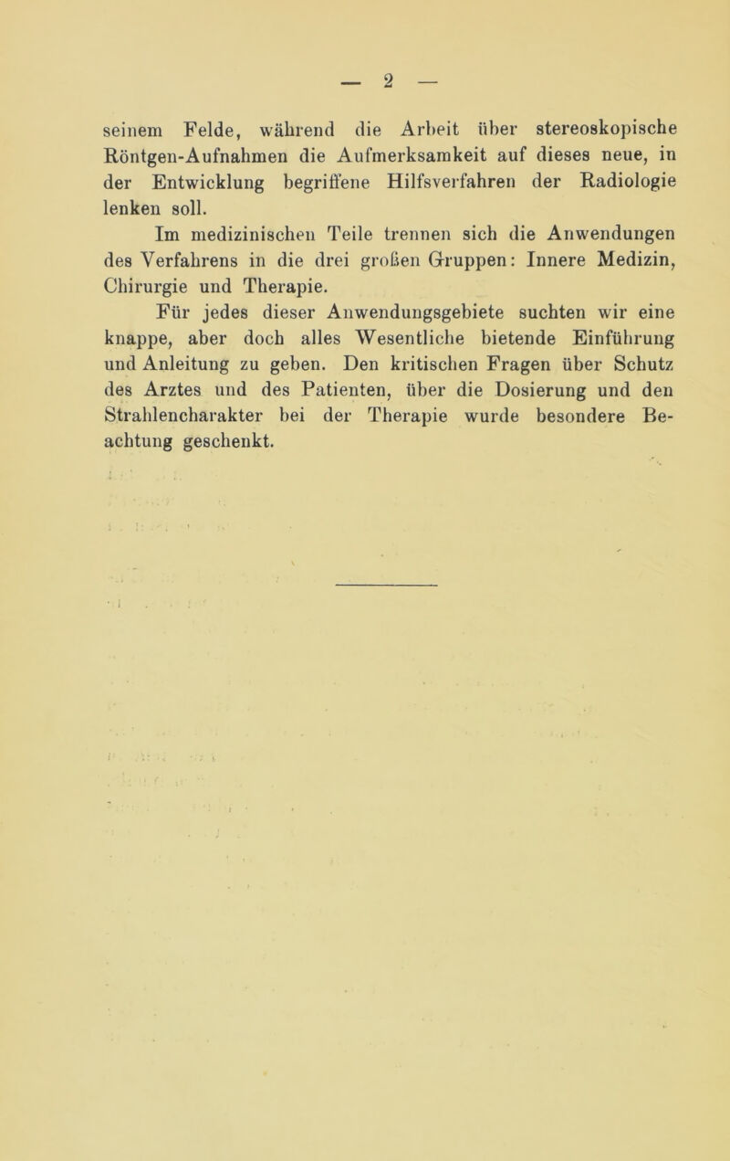 seinem Felde, während die Arbeit über stereoskopische Röntgen-Aufnahmen die Aufmerksamkeit auf dieses neue, in der Entwicklung begriffene Hilfsverfahren der Radiologie lenken soll. Im medizinischen Teile trennen sich die Anwendungen des Verfahrens in die drei großen Gruppen: Innere Medizin, Chirurgie und Therapie. Für jedes dieser Anwendungsgebiete suchten wir eine knappe, aber doch alles Wesentliche bietende Einführung und Anleitung zu geben. Den kritischen Fragen über Schutz des Arztes und des Patienten, über die Dosierung und den Strahlencharakter bei der Therapie wurde besondere Be- achtung geschenkt.