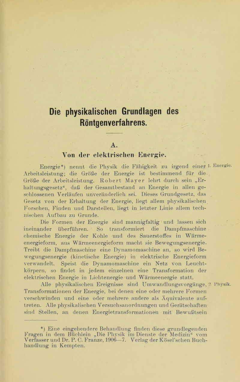 Die physikalischen Grundlagen des Röntgenverfahrens. A. Von der elektrischen Energie. Energie*) nennt die Physik die Fähigkeit zu irgend einer 1- Energie. Arbeitsleistung; die Größe der Energie ist bestimmend für die Größe der Arbeitsleistung. Robert Mayer lehrt durch sein „Er- holt ungsgesetz“, daß der Gesamtbestand an Energie in allen ge- schlossenen Verläufen unveränderlich sei. Dieses Grundgesetz, das Gesetz von der Erhaltung der Energie, liegt allem physikalischen Forschen, Finden und Darstellen, liegt in letzter Linie allem tech- nischen Aufbau zu Grunde. Die Formen der Energie sind mannigfaltig und lassen sich ineinander überführen. So transformiert die Dampfmaschine chemische Energie der Kohle und des Sauerstoffes in Wärme- energieform, aus Wärmeenergieform macht sie Bewegungsenergie. Treibt die Dampfmaschine eine Dynamomaschine an, so wird Be- wegungsenergie (kinetische Energie) in elektrische Energieform verwandelt. Speist die Dynamomaschine ein Netz von Leucht- körpern, so findet in jedem einzelnen eine Transformation der elektrischen Energie in Lichtenergie und Wärmeenergie statt. Alle physikalischen Ereignisse sind Umwandlungsvorgänge. ~ Physik. Transformationen der Energie, hei denen eine oder mehrere Formen verschwinden und eine oder mehrere andere als Äquivalente auf- treten. Alle physikalischen Versuchsanordnungen und Gerätschaften sind Stellen, an denen Energietransformationen mit Bewußtsein *) Eine eingehendere Behandlung finden diese grundlegenden Fragen in dem Büchlein „Die Physik im Dienste der Medizin“ vom Verfasser und Dr. P. C. Franze, 1906—7. Verlag der Kösel'schen Buch- handlung in Kempten.