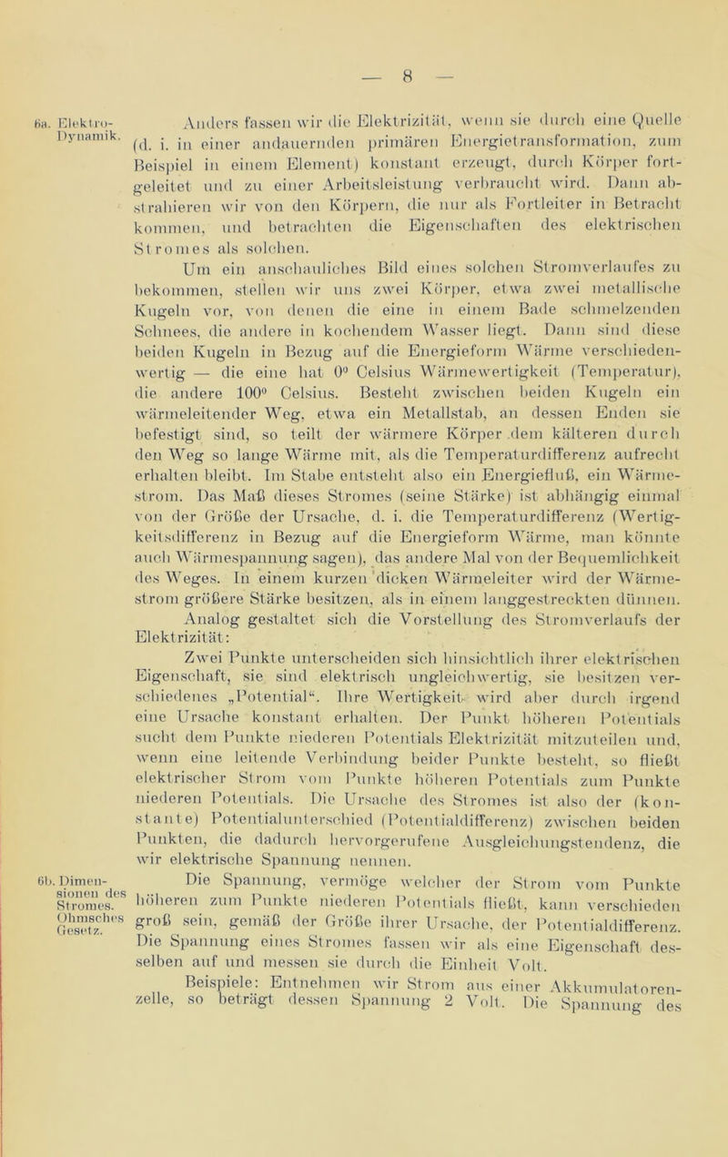 tia. Elekt.ro- Dynamik. 6b. Dimen- sionen des Stromes. Ohmsches Gesetz. Anders fassen wir die Elektrizität, wenn sie durch eine Quelle (d. i. in einer andauernden primären Energietransformation, zum Beispiel in einem Element) konstant erzeugt, durch Körper fort- geleitet und zu einer Arbeitsleistung verbraucht wird. Dann ab- strahieren wir von den Körpern, die nur als Fortleiter in Betracht kommen, und betrachten die Eigenschaften des elektrischen Stromes als solchen. Um ein anschauliches Bild eines solchen Stromverlaufes zu bekommen, stellen wir uns zwei Körper, etwa zwei metallische Kugeln vor, von denen die eine in einem Bade schmelzenden Schnees, die andere in kochendem Wasser liegt. Dann sind diese beiden Kugeln in Bezug auf die Energieform Wärme verschieden- wertig — die eine hat 0° Celsius Wärme Wertigkeit (Temperatur), die andere 100° Celsius. Besteht zwischen beiden Kugeln ein wärmeleitender Weg, etwa ein Metallstab, an dessen Enden sie befestigt sind, so teilt der wärmere Körper dem kälteren durch den Weg so lange Wärme mit, als die Temperaturdifferenz aufrecht erhalten bleibt. Im Stahe entsteht also ein Energiefluß, ein Wärme- strom. Das Maß dieses Stromes (seine Stärke) ist abhängig einmal von der Größe der Ursache, d. i. die Temperaturdifferenz (Wertig- keitsdifferenz in Bezug auf die Energieform Wärme, man könnte auch Wärmespannung sagen), das andere Mal von der Bequemlichkeit des Weges. In einem kurzen dicken Wärmeleiter wird der Wärme- strom größere Stärke besitzen, als in einem langgestreckten dünnen. Analog gestaltet sich die Vorstellung des Stromverlaufs der Elektrizität: Zwei Punkte unterscheiden sich hinsichtlich ihrer elektrischen Eigenschaft , sie sind elektrisch ungleich wertig, sie besitzen ver- schiedenes „Potential“. Ihre Wertigkeit wird aber durch irgend eine Ursache konstant erhalten. Der Punkt höheren Potentials sucht dem Punkte niederen Potentials Elektrizität mitzuteilen und, wenn eine leitende Verbindung beider Punkte besteht, so fließt elektrischer Strom vom Punkte höheren Potentials zum Punkte niederen Potentials. Die Ursache des Stromes ist also der (kon- stante) Potentialunterschied (Potentialdifferenz) zwischen beiden Punkten, die dadurch hervorgerufene Ausgleichungstendenz, die wir elektrische Spannung nennen. Die Spannung, vermöge welcher der Strom vom Punkte höheren zum Punkte niederen Potentials fließt, kann verschieden groß sein, gemäß der Größe ihrer Ursache, der Potentialdifferenz. Die Spannung eines Stromes fassen wir als eine Eigenschaft) des- selben auf und messen sie durch die Einheit Volt. Beispiele: Entnehmen wir Strom aus einer Akkumulatoren- zelle, so beträgt dessen Spannung 2 Voll. Die Spannung des