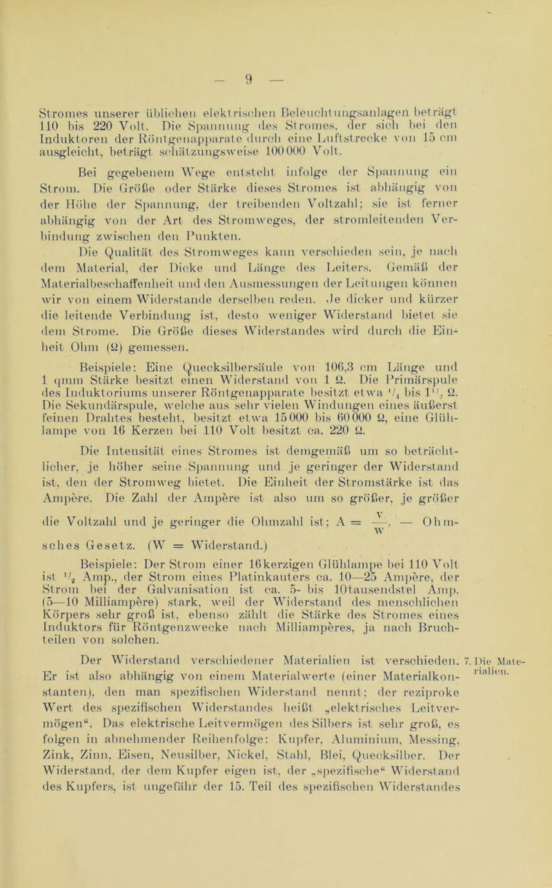 Stromes unserer üblichen elektrischen Beleuchtungsanlagen beträgt 110 bis 220 Volt. Die Spannung des Stromes, der sich bei den Induktoren der Röntgenapparate durch eine Luftstrecke von 15 cm ausgleicht, beträgt schätzungsweise 100000 Volt. Bei gegebenem Wege entsteht infolge der Spannung ein Strom. Die Größe oder Stärke dieses Stromes ist abhängig von der Höhe der Spannung, der treibenden Voltzahl; sie ist ferner abhängig von der Art des Stromweges, der stromleitenden Ver- bindung zwischen den Punkten. Die Qualität des Stromweges kann verschieden sein, je nach dem Material, der Dicke und Länge des Leiters. Gemäß der Materialbeschaffenheit und den Ausmessungen der Leitungen können wir von einem Widerstande derselben reden. .Ie dicker und kürzer die leitende Verbindung ist, desto weniger Widerstand bietet sie dem Strome. Die Größe dieses Widerstandes wird durch die Ein- heit Ohm (fl) gemessen. Beispiele: Eine Quecksilbersäule von 106.3 cm Länge und 1 qmm Stärke besitzt einen Widerstand von 1 fl. Die Primärspule des Induktoriums unserer Röntgenapparate besitzt etwa '/, bis IV fl. Die Sekundärspule, welche aus sehr vielen Windungen eines äußerst feinen Drahtes besteht, besitzt etwa 15000 bis 60000 ü, eine Glüh- lampe von 16 Kerzen bei 110 Volt besitzt ca. 220 fl. Die Intensität eines Stromes ist demgemäß um so beträcht- licher, je höher seine Spannung und je geringer der Widerstand ist, den der Stromweg bietet. Die Einheit der Stromstärke ist das Ampere. Die Zahl der Ampere ist also um so größer, je größer die Voltzahl und je geringer die Ohmzahl ist; A= —, — Ohm- w sc lies Gesetz. (W = Widerstand.) Beispiele: Der Strom einer 16kerzigen Glühlampe bei 110 Volt ist 't, Amp., der Strom eines Platinkauters ca. 10—25 Ampere, der Strom bei der Galvanisation ist ca. 5- bis lütausendstel Amp. (5—10 Milliampere) stark, weil der Widerstand des menschlichen Körpers sehr groß ist, ebenso zählt die Stärke des Stromes eines Induktors für Röntgenzwecke nach Milliamperes, ja nach Bruch- teilen von solchen. Der Widerstand verschiedener Materialien ist verschieden. 7. Die Mate Er ist also abhängig von einem Materialwerte (einer Materialkon- na leu' stauten), den man spezifischen Widerstand nennt; der reziproke Wert des spezifischen Widerstandes beißt „elektrisches Leitver- mögen“. Das elektrische Leitvermögen des Silbers ist sehr groß, es folgen in abnehmender Reihenfolge: Kupfer, Aluminium, Messing, Zink, Zinn, Eisen, Neusilber, Nickel, Stahl, Blei. Quecksilber. Der Widerstand, der dem Kupfer eigen ist. der „spezifische“ Widerstand des Kupfers, ist ungefähr der 15. Teil des spezifischen Widerstandes