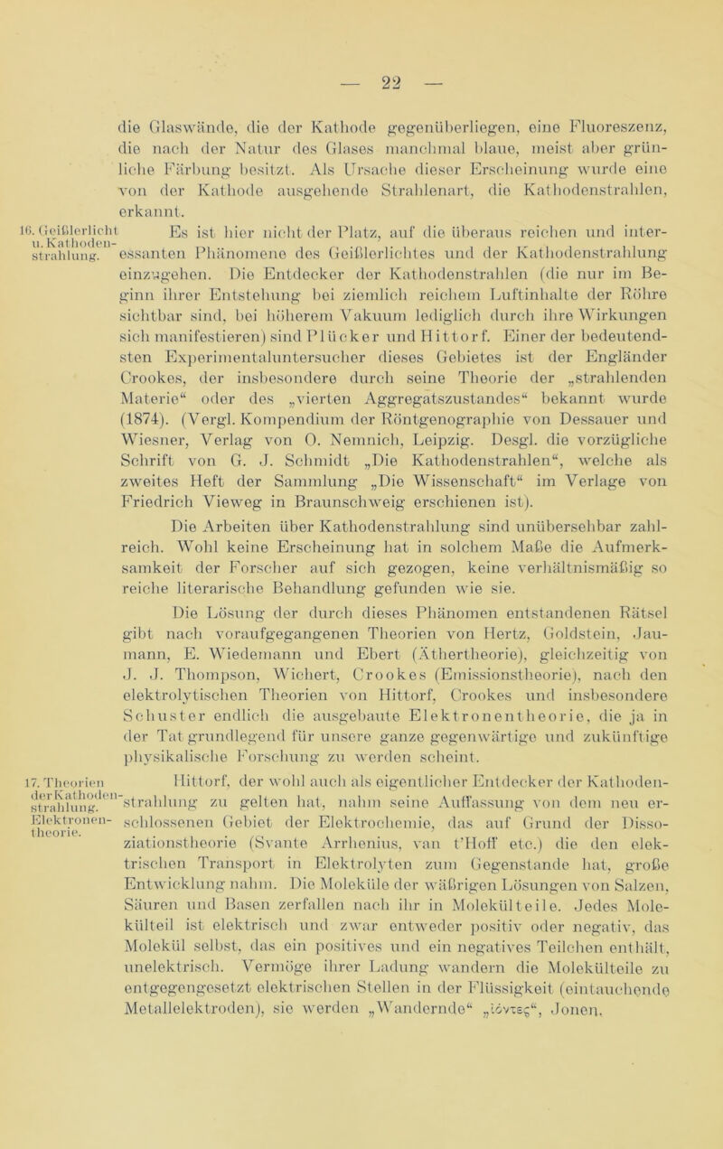 die Glaswände, die der Kathode gegenüberliegen, eine Fluoreszenz, die nach der Natur des Glases manchmal blaue, meist aber grün- liche Färbung besitzt. Als Ursache dieser Erscheinung wurde eine von der Kathode ausgehende Strahlenart, die Kathodenstrahlen, erkannt. 16. Geißlerlicht Es ist hier nicht der Platz, auf die überaus reichen und inter- strahiung. essanten Phänomene des Geißlerlichtes und der Kathodenstrahlung einzugehen. Die Entdecker der Kathodenstrahlen (die nur im Be- ginn ihrer Entstehung hoi ziemlich reichem Luftinhalte der Röhre sichtbar sind, bei höherem Vakuum lediglich durch ihre Wirkungen sich manifestieren) sind PI Ücker und Itittorf. Einer der bedeutend- sten Experimentaluntersucher dieses Gebietes ist der Engländer Crookes, der insbesondere durch seine Theorie der „strahlenden Materie“ oder des „vierten Aggregatszustandes“ bekannt wurde (1874). (Vergl. Kompendium der Röntgenographie von Dessauer und Wiesner, Verlag von 0. Nemnich, Leipzig. Desgl. die vorzügliche Schrift von G. J. Schmidt „Die Kathodenstrahlen“, welche als zweites Heft der Sammlung „Die Wissenschaft“ im Verlage von Friedrich Vieweg in Braunschweig erschienen ist). Die Arbeiten über Kathodenstrahlung sind unübersehbar zahl- reich. Wohl keine Erscheinung hat in solchem Maße die Aufmerk- samkeit der Forscher auf sich gezogen, keine verhältnismäßig so reiche literarische Behandlung gefunden wie sie. Die Lösung der durch dieses Phänomen entstandenen Rätsel gibt nach voraufgegangenen Theorien von Hertz, Goldstein, Jau- mann, E. Wiedemann und Ebert (Äthertheorie), gleichzeitig von J. J. Thompson, Wiehert, Crookes (Emissionstheorie), nach den elektrolytischen Theorien von Hittorf, Crookes und insbesondere Schuster endlich die ausgebaute Elektronentheorie, die ja in der Tat grundlegend für unsere ganze gegenwärtige und zukünftige physikalische Forschung zu werden scheint. 17. Theorien derKathoden- strahlung. Elektronen- theorie. Hittorf, der wohl auch als eigentlicher Entdecker der Kathoden- strahlung zu gelten hat, nahm seine Auffassung von dem neu er- schlossenen Gebiet der Elektrochemie, das auf Grund der Disso- ziationstheorie (Svante Arrhenius, van t'Iloff etc.) die den elek- trischen Transport in Elektrolyten zum Gegenstände hat, große Entwicklung nahm. Die Moleküle der wäßrigen Lösungen von Salzen, Säuren und Basen zerfallen nach ihr in Molekül teile. Jedes Mole- külteil ist elektrisch und zwar entweder positiv oder negativ, das Molekül selbst, das ein positives und ein negatives Teilchen enthält, unelektrisch. Vermöge ihrer Ladung wandern die Molekülteile zu entgegengesetzt elektrischen Stellen in der Flüssigkeit (eintauchende Metallelektroden), sie werden „Wandernde“ „iövxsg“, Jonen,