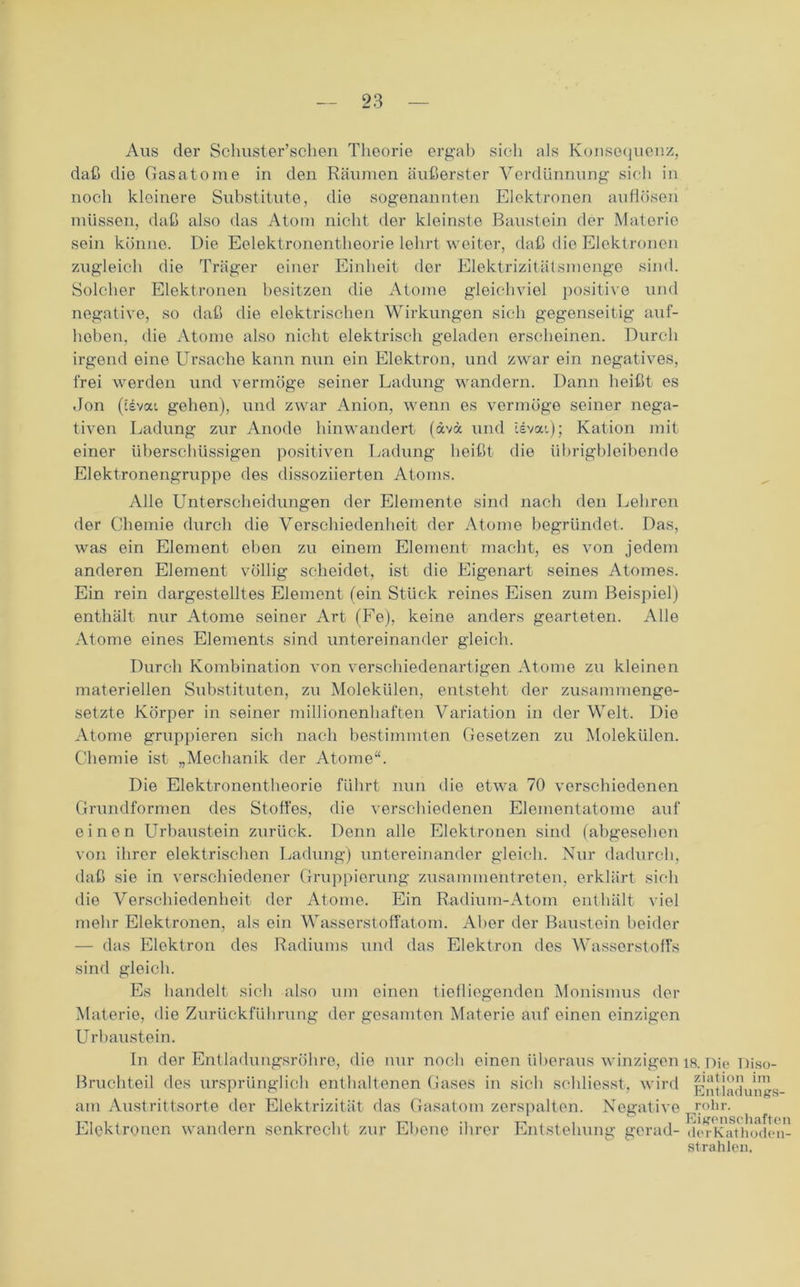 Aus der Schuster’sclien Theorie ergab sich als Konsequenz, daß die Gasatome in den Räumen äußerster Verdünnung sieh in noch kleinere Substitute, die sogenannten Elektronen auflösen müssen, daß also das Atom nicht der kleinste Baustein der Materie sein könne. Die Eelektronentheorie lehrt weiter, daß die Elektronen zugleich die Träger einer Einheit der Elektrizitätsmenge sind. Solcher Elektronen besitzen die Atome gleichviel positive und negative, so daß die elektrischen Wirkungen sich gegenseitig auf- hoben. die Atome also nicht elektrisch geladen erscheinen. Durch irgend eine Ursache kann nun ein Elektron, und zwar ein negatives, frei werden und vermöge seiner Ladung wandern. Dann heißt es Jon (csvai gehen), und zwar Anion, wenn es vermöge seiner nega- tiven Ladung zur Anode hinwandert (ävx und idvai); Kation mit einer überschüssigen positiven Ladung heißt die übrigbleibende Elektronengruppe des dissoziierten Atoms. Alle Unterscheidungen der Elemente sind nach den Lehren der Chemie durch die Verschiedenheit der Atome begründet. Das, was ein Element eben zu einem Element macht, es von jedem anderen Element völlig scheidet, ist die Eigenart seines Atomes. Ein rein dargestelltes Element (ein Stück reines Eisen zum Beispiel) enthält nur Atome seiner Art (Fe), keine anders gearteten. Alle Atome eines Elements sind untereinander gleich. Durch Kombination von verschiedenartigen Atome zu kleinen materiellen Substituten, zu Molekülen, entsteht der zusammenge- setzte Körper in seiner millionenhaften Variation in der Welt. Die Atome gruppieren sich nach bestimmten Gesetzen zu Molekülen. Chemie ist „Mechanik der Atome“. Die Elektronentheorie führt nun die etwa 70 verschiedenen Grundformen des Stoffes, die verschiedenen Elementatome auf einen Urhaustein zurück. Denn alle Elektronen sind (abgesehen von ihrer elektrischen Ladung) untereinander gleich. Nur dadurch, daß sie in verschiedener Gruppierung zusammentreten, erklärt sich die Verschiedenheit der Atome. Ein Radium-Atom enthält viel mehr Elektronen, als ein Wasserstoffatom. Aber der Baustein beider — das Elektron des Radiums und das Elektron des Wasserstoffs sind gleich. Es handelt sich also um einen tiefliegenden Monismus der Materie, die Zurückführung der gesamten Materie auf einen einzigen Urhaustein. In der Entladungsrohre, die nur noch einen überaus winzigen is. Die Diso- Bruchteil des ursprünglich enthaltenen Gases in sich schliesst, wird Untiadungs- am Austrittsorte der Elektrizität das Gasatom zerspalten. Negative rohr. Elektronen wandern senkrecht zur Ebene ihrer Entstehung gorad- dei Kathoden- strahlen.