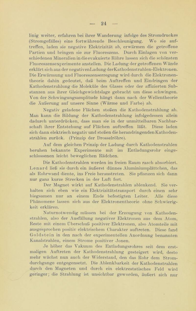 linig weiter, erfahren bei ihrer Wanderung infolge des Stromdruckes (Stromgefälles) eine fortwährende Beschleunigung. Wo sie auf- treffen, laden sie negative Elektrizität ab, erwärmen die getroffene Partien und bringen sie zur Fluoreszens. Durch Einlagen von ver- schiedenen Mineralien in die evakuierte Röhre lassen sich die schönsten Fluoreszensexperimente ansteilen. Die Ladung der getroffenen Wände erklärt sich aus der negativenLadung derKathodenstrahlen-Elektronen. Die Erwärmung und Fluoreszenserregung wird durch die Elektronen- theorie dahin gedeutet, daß beim Auftreffen und Eindringen der Kathodenstrahlung die Moleküle des Glases oder der affizierten Sub- stanzen aus ihrer Gleichgewichtslage gebracht um diese schwingen. Von der Schwingungsamplitude hängt dann nach der Wellentheorie die Äußerung auf unsere Sinne (Wärme und Farbe) ab. Negativ geladene Flächen stoßen die Kathodenstrahlung ab. Man kann die Bildung der Kathodenstrahlung infolgedessen allein dadurch unterdrücken, dass man sie in der unmittelbaren Nachbar- schaft ihrer Entstehung auf Flächen auftreffen läßt. Diese laden sich dann elektrisch negativ und stoßen die herandringenden Kathoden- strahlen zurück. (Prinzip der Drosselröhre). Auf dem gleichen Prinzip der Ladung durch Kathodenstrahlen beruhen bekannte Experimente mit im Entladungsrohr einge- schlossenen leicht beweglichen Rädchen. Die Kathodenstrahlen werden im freien Raum rasch absorbiert. Lenard ließ sie durch ein äußerst dünnes Aluminiumplättchen, das als Rohr wand diente, ins Freie heraustreten. Sie pflanzen sich dann nur ganz kurze Strecken in der Luft fort. Der Magnet wirkt auf Kathodenstrahlen ablenkend. Sie ver- halten sich eben wie ein Elektrizitätstransport durch einen sehr biegsamen nur an einem Ende befestigten Leiter. Alle diese Phänomene lassen sich aus der Elektronentheorie ohne Schwierig- keit erklären. Naturnotwendig müssen hei der Erzeugung von Kathoden- strahlen, also der Ausfällung negativer Elektronon aus dem Atom, Reste mit einem Überschuß positiver Elektronen, also Atomteile mit ausgesprochen positiv elektrischem Charakter auftreten. Diese fand Goldstein in den nach der experimentellen Anordnung benannten Kanalstrahlen, einem Strome positiver Jonen. Je höher das Vakuum des Entladungsrohres seit dem erst- maligen Auftreten der Kathodenstrahlung gesteigert wird, desto mehr wächst nun auch der Widerstand, den das Rohr dem Strom- durchgange entgegensetzt. Die Ablenkbarkeit der Kathodenstrahlen durch den Magneten und durch ein elektrostatisches Feld wird geringer; die Strahlung ist unsichtbar geworden, äußert sich nur