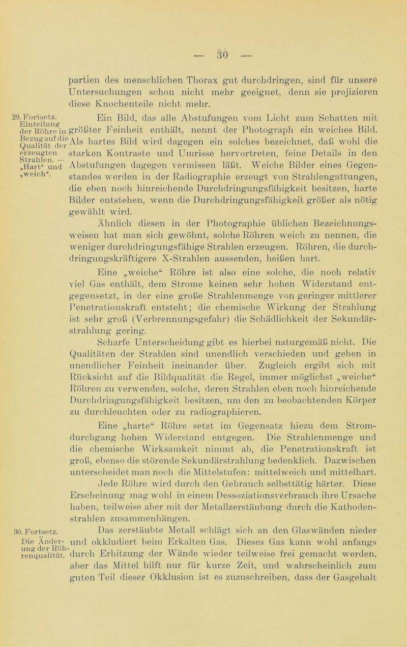 20. Portsetz. Einteilung der Röhre in Bezug auf die Qualität der erzeugten Strahlen. — „Hart“ und „weich“. 30. Fortsetz. Die Änder- ung der Röh renqualität. — 30 — partien des menschlichen Thorax gut durchdringen, sind für unsere Untersuchungen schon nicht mehr geeignet, denn sie projizieren diese Knochenteile nicht mehr. Ein Bild, das alle Abstufungen vom Licht zum Schatten mit größter Feinheit enthält, nennt der Photograph ein weiches Bild. 'Als hartes Bild wird dagegen ein solches bezeichnet, daß wohl die starken Kontraste und Umrisse hervortreten, feine Details in den Abstufungen dagegen vermissen läßt. Weiche Bilder eines Gegen- standes werden in der Radiographie erzeugt von Strahlengattungen, die eben noch hinreichende Durchdringungsfähigkeit besitzen, harte Bilder entstehen, wenn die Durchdringungsfähigkeit größer als nötig gewählt wird. Ähnlich diesen in der Photographie üblichen Bezeichnungs- weisen hat man sich gewöhnt, solche Röhren weich zu nennen, die weniger durchdringungsfähige Strahlen erzeugen. Röhren, die durch- dringungskräftigere X-Strahlen aussenden, heißen hart. Eine „weiche“ Röhre ist also eine solche, die noch relativ viel Gas enthält, dem Strome keinen sehr hohen Widerstand ent- gegensetzt, in der eine große Strahlenmenge von geringer mittlerer Penetrationskraft entsteht; die chemische Wirkung der Strahlung ist sehr groß (Verbrennungsgefahr) die Schädlichkeit der Sekundär- strahlung gering. Scharfe Unterscheidung gibt es hierbei naturgemäß nicht. Die Qualitäten der Strahlen sind unendlich verschieden und gehen in unendlicher Feinheit ineinander über. Zugleich ergibt sich mit Rücksicht auf die Bildqualität die Regel, immer möglichst „weiche“ Röhren zu verwenden, solche, deren Strahlen eben noch hinreichende Durchdringungsfähigkeit besitzen, um den zu beobachtenden Körper zu durchleuchten oder zu radiographieren. Eine „harte“ Röhre setzt im Gegensatz hiezu dem Strom- durchgang hohen Widerstand entgegen. Die Strahlenmenge und die chemische Wirksamkeit nimmt ab, die Penetrationskraft ist groß, ebenso die störende Sekundärstrahlung bedenklich. Dazwischen unterscheidet man noch die Mittelstufen: mittelweich und mittelhart. Jede Röhre wird durch den Gebrauch selbsttätig härter. Diese Erscheinung mag wohl in einem Dessoziationsverbrauch ihre Ursache haben, teilweise aber mit der Metallzerstäubung durch die Kathoden- strahlen Zusammenhängen. Das zerstäubte Metall schlägt sich an den Glaswänden nieder und okkludiert beim Erkalten Gas. Dieses Gas kann wohl anfangs durch Erhitzung der Wände wieder teilweise frei gemacht werden, aber das Mittel hilft nur für kurze Zeit, und wahrscheinlich zum guten Teil dieser Okklusion ist es zuzuschreiben, dass der Gasgehalt