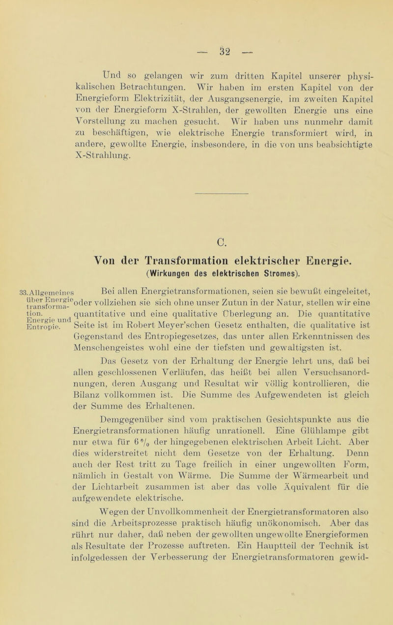 Und so gelangen wir zum dritten Kapitel unserer physi- kalischen Betrachtungen. Wir haben im ersten Kapitel von der Energieform Elektrizität, der Ausgangsenergie, im zweiten Kapitel von der Energieform X-Strahlen, der gewollten Energie uns eine Vorstellung zu machen gesucht. Wir haben uns nunmehr damit zu beschäftigen, wie elektrische Energie transformiert wird, in andere, gewollte Energie, insbesondere, in die von uns beabsichtigte X-Strahlung. c. Von der Transformation elektrischer Energie. (Wirkungen des elektrischen Stromes). 33. Allgemein es Bei allen Energietransformationen, seien sie bewußt eingeleitet, tranräforma-e°^er vollziehen sie sich ohne unser Zutun in der Natur, stellen wir eine tion. ^ quantitative und eine qualitative Überlegung an. Die quantitative Entropie.11 * Seite ist im Robert Meyer’schen Gesetz enthalten, die qualitative ist Gegenstand des Entropiegesetzes, das unter allen Erkenntnissen des Menschengeistes wohl eine der tiefsten und gewaltigsten ist. Das Gesetz von der Erhaltung der Energie lehrt uns, daß bei allen geschlossenen Verläufen, das heißt hei allen Versuchsanord- nungen, deren Ausgang und Resultat wir völlig kontrollieren, die Bilanz vollkommen ist. Die Summe des Aufgewendeten ist gleich der Summe des Erhaltenen. Demgegenüber sind vom praktischen Gesichtspunkte aus die Energietransformationen häufig unrationell. Eine Glühlampe gibt nur etwa für 6®/0 der hingegebenen elektrischen Arbeit Licht. Aber dies widerstreitet nicht dem Gesetze von der Erhaltung. Denn auch der Rest tritt zu Tage freilich in einer ungewollten Form, nämlich in Gestalt von Wärme. Die Summe der Wärmearbeit und der Lichtarbeit zusammen ist aber das volle Äquivalent für die aufgewendete elektrische. Wegen der Unvollkommenheit der Energietransformatoren also sind die Arbeitsprozesse praktisch häufig unökonomisch. Aber das rührt nur daher, daß neben der gewollten ungewollte Energieformen als Resultate der Prozesse auftreten. Ein Hauptteil der Technik ist infolgedessen der Verbesserung der Energietransformatoren gewid-